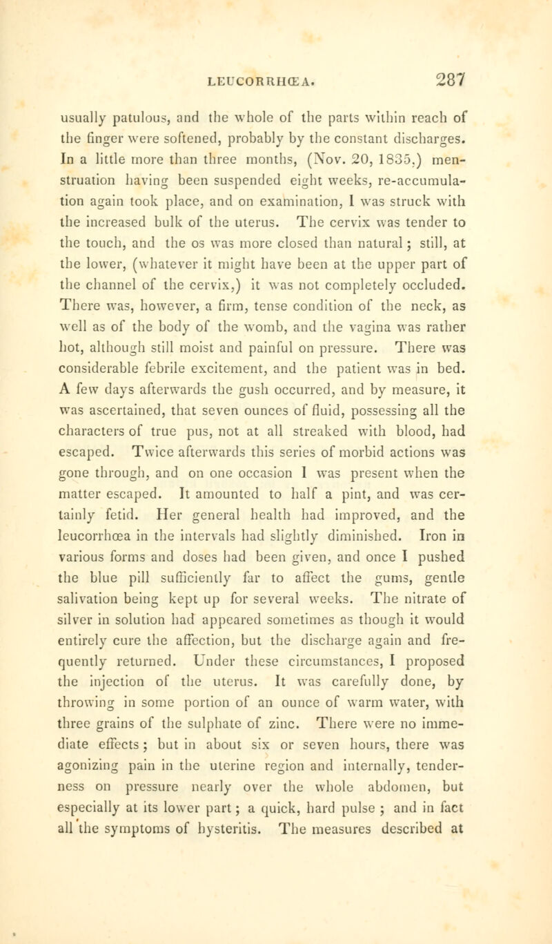 usually patulous, and the whole of the parts within reach of the finger were softened, probably by the constant discharges. In a little more than three months, (Nov. 20, 1835.) men- struation having been suspended eight weeks, re-accumula- tion again took place, and on examination, I was struck with the increased bulk of the uterus. The cervix was tender to the touch, and the os was more closed than natural; still, at the lower, (whatever it might have been at the upper part of the channel of the cervix,) it was not completely occluded. There was, however, a firm, tense condition of the neck, as well as of the body of the womb, and the vagina was rather hot, although still moist and painful on pressure. There was considerable febrile excitement, and the patient was in bed. A few days afterwards the gush occurred, and by measure, it was ascertained, that seven ounces of fluid, possessing all the characters of true pus, not at all streaked with blood, had escaped. Twice afterwards this series of morbid actions was gone through, and on one occasion 1 was present when the matter escaped. It amounted to half a pint, and was cer- tainly fetid. Her general health had improved, and the leucorrhoea in the intervals had slightly diminished. Iron in various forms and doses had been given, and once I pushed the blue pill sufficiently far to affect the gums, gentle salivation being kept up for several weeks. The nitrate of silver in solution had appeared sometimes as though it would entirely cure the affection, but the discharge again and fre- quently returned. Under these circumstances, I proposed the injection of the uterus. It was carefully done, by throwing in some portion of an ounce of warm water, with three grains of the sulphate of zinc. There were no imme- diate effects; but in about six or seven hours, there was agonizing pain in the uterine region and internally, tender- ness on pressure nearly over the whole abdomen, but especially at its lower part; a quick, hard pulse ; and in fact all the symptoms of hysteritis. The measures described at