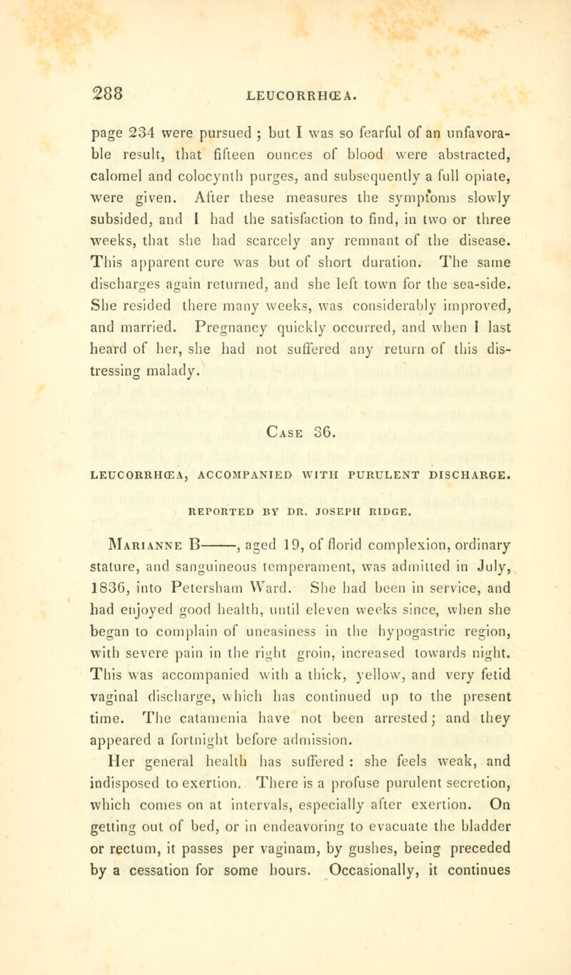 page 234 were pursued ; but I was so fearful of an unfavora- ble result, that fifteen ounces of blood were abstracted, calomel and colocynth purges, and subsequently a full opiate, were given. After these measures the sympt'oms slowly subsided, and I bad the satisfaction to find, in two or three weeks, that she had scarcely any remnant of the disease. This apparent cure was but of short duration. The same discharges again returned, and she left town for the sea-side. She resided there many weeks, was considerably improved, and married. Pregnancy quickly occurred, and when I last heard of her, she had not suffered any return of this dis- tressing malady. Case 36. leucorrhcea, accompanied with purulent discharge, reported by dr. joseph ridge. Marianne B , aged 19, of florid complexion, ordinary stature, and sanguineous temperament, was admitted in July, 1836, into Petersham Ward. She had been in service, and had enjoyed good health, until eleven weeks since, when she began to complain of uneasiness in the hypogastric region, with severe pain in the right groin, increased towards night. This was accompanied with a thick, yellow, and very fetid vaginal discharge, which has continued up to the present time. The catamenia have not been arrested; and they appeared a fortnight before admission. Her general health has suffered : she feels weak, and indisposed to exertion. There is a profuse purulent secretion, which comes on at intervals, especially after exertion. On getting out of bed, or in endeavoring to evacuate the bladder or rectum, it passes per vaginam, by gushes, being preceded by a cessation for some hours. Occasionally, it continues