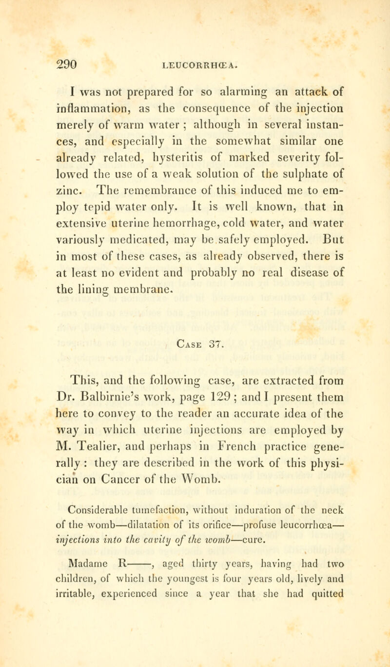 I was not prepared for so alarming an attack of inflammation, as the consequence of the injection merely of warm water; although in several instan- ces, and especially in the somewhat similar one already related, hysteritis of marked severity fol- lowed the use of a weak solution of the sulphate of zinc. The remembrance of this induced me to em- ploy tepid water only. It is well known, that in extensive uterine hemorrhage, cold water, and water variously medicated, may be safely employed. But in most of these cases, as already observed, there is at least no evident and probably no real disease of the lining membrane. Case 37. This, and the following case, are extracted from Dr. Balbirnie's work, page 129; and I present them here to convey to the reader an accurate idea of the way in which uterine injections are employed by M. Tealier, and perhaps in French practice gene- rally : they are described in the work of this physi- cian on Cancer of the Womb. Considerable tumefaction, without induration of the neck of the womb—dilatation of its orifice—profuse leucorrhcea— injections into the cavity of the womb—cure. Madame R , aged thirty years, having had two children, of which the youngest is four years old, lively and irritable, experienced since a year that she had quitted