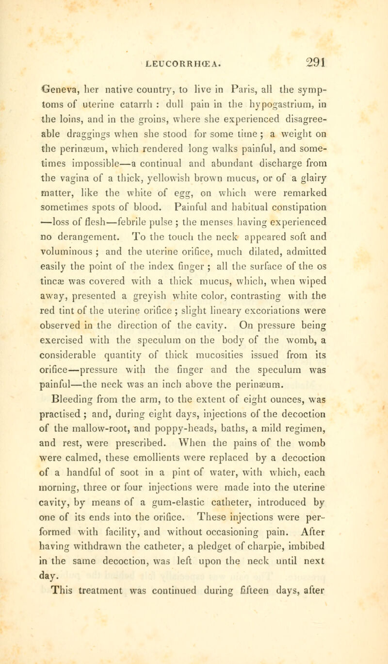 Geneva, her native country, to live in Paris, all the symp- toms of uterine catarrh : dull pain in the hypogastrium, in the loins, and in the groins, where she experienced disagree- able draggings when she stood for some time ; a weight on the perinaeum, which rendered long walks painful, and some- times impossible—a continual and abundant discharge from the vagina of a thick, yellowish brown mucus, or of a glairy matter, like the white of egg, on which were remarked sometimes spots of blood. Painful and habitual constipation —loss of flesh—febrile pulse ; the menses having experienced no derangement. To the touch the neck appeared soft and voluminous ; and the uterine orifice, much dilated, admitted easily the point of the index finger ; all the surface of the os tinea? was covered with a thick mucus, which, when wiped away, presented a greyish white color, contrasting with the red tint of the uterine orifice ; slight lineary excoriations were observed in the direction of the cavity. On pressure being exercised with the speculum on the body of the womb., a considerable quantity of thick mucosities issued from its orifice—pressure with the finger and the speculum was painful—the neck was an inch above the perinaeum. Bleeding from the arm, to the extent of eight ounces, was practised; and, during eight days, injections of the decoction of the mallow-root, and poppy-heads, baths, a mild regimen, and rest, were prescribed. When the pains of the womb were calmed, these emollients were replaced by a decoction of a handful of soot in a pint of water, with which, each morning, three or four injections were made into the uterine cavity, by means of a gum-elastic catheter, introduced by one of its ends into the orifice. These injections were per- formed with facility, and without occasioning pain. After having withdrawn the catheter, a pledget of charpie, imbibed in the same decoction, was left upon the neck until next day. This treatment was continued during fifteen days, after