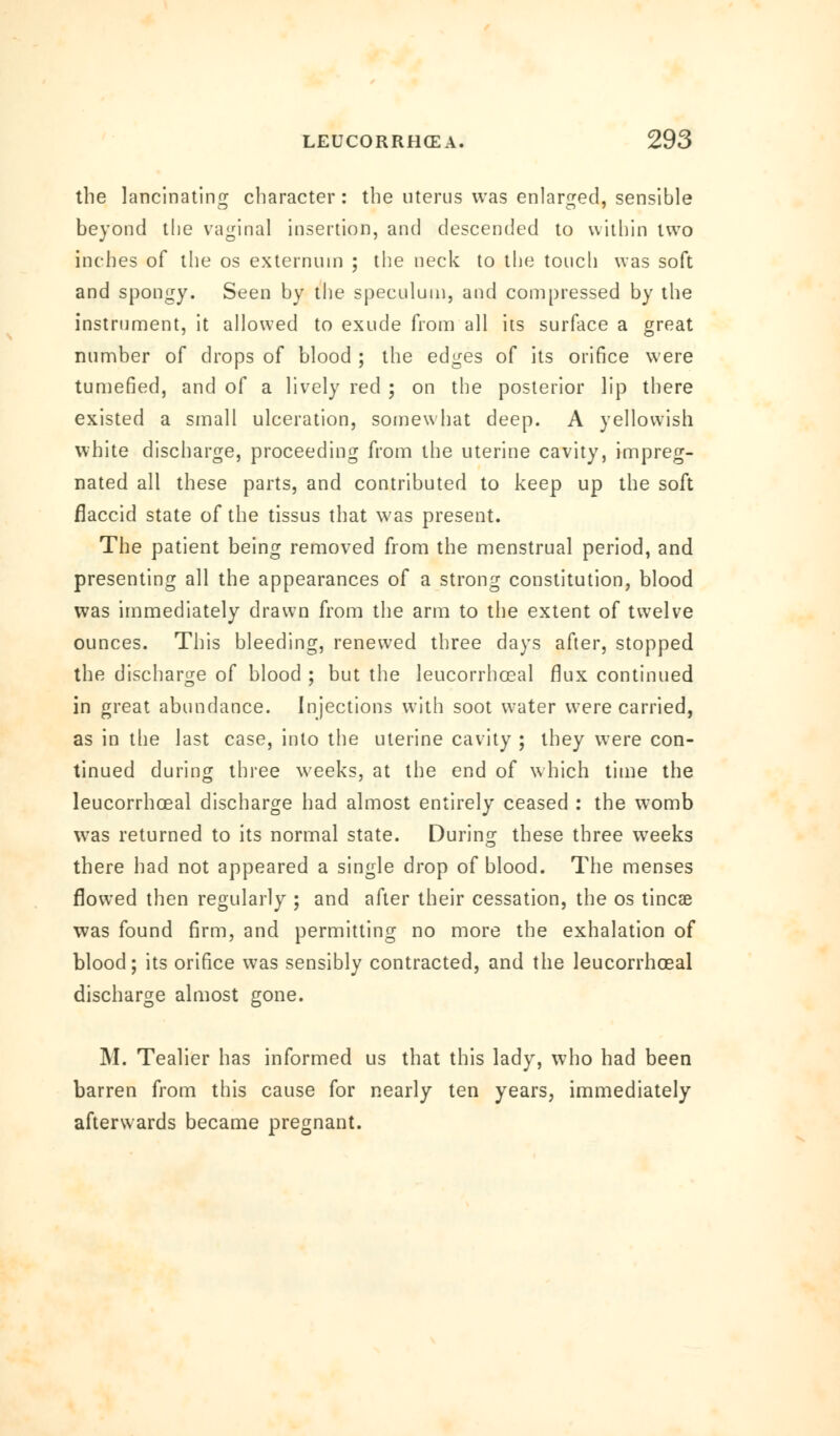 the lancinating character : the uterus was enlarged, sensible beyond the vaginal insertion, and descended to within two inches of the os externum ; the neck to the touch was soft and spongy. Seen by the speculum, and compressed by the instrument, it allowed to exude from all its surface a great number of drops of blood ; the edges of its orifice were tumefied, and of a lively red ; on the posterior lip there existed a small ulceration, somewhat deep. A yellowish white discharge, proceeding from the uterine cavity, impreg- nated all these parts, and contributed to keep up the soft flaccid state of the tissus that was present. The patient being removed from the menstrual period, and presenting all the appearances of a strong constitution, blood was immediately drawn from the arm to the extent of twelve ounces. This bleeding, renewed three days after, stopped the discharge of blood ; but the leucorrhoeal flux continued in great abundance. Injections with soot water were carried, as in the last case, into the uterine cavity ; they were con- tinued during three weeks, at the end of which time the leucorrhoeal discharge had almost entirely ceased : the womb was returned to its normal state. During these three weeks there had not appeared a single drop of blood. The menses flowed then regularly ; and after their cessation, the os tincae was found firm, and permitting no more the exhalation of blood; its orifice was sensibly contracted, and the leucorrhoeal discharge almost gone. M. Tealier has informed us that this lady, who had been barren from this cause for nearly ten years, immediately afterwards became pregnant.