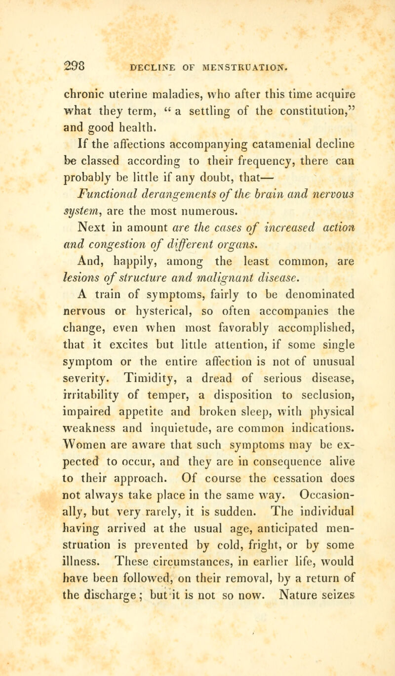 chronic uterine maladies, who after this time acquire what they term,  a settling of the constitution, and good health. If the affections accompanying catamenial decline be classed according to their frequency, there can probably be little if any doubt, that— Functional derangements of the brain and nervous systern, are the most numerous. Next in amount are the cases of increased action and congestion of different organs. And, happily, among the least common, are lesions of structure and malignant disease. A train of symptoms, fairly to be denominated nervous or hysterical, so often accompanies the change, even when most favorably accomplished, that it excites but little attention, if some single symptom or the entire affection is not of unusual severity. Timidity, a dread of serious disease, irritability of temper, a disposition to seclusion, impaired appetite and broken sleep, with physical weakness and inquietude, are common indications. Women are aware that such symptoms may be ex- pected to occur, and they are in consequence alive to their approach. Of course the cessation does not always take place in the same way. Occasion- ally, but very rarely, it is sudden. The individual having arrived at the usual age, anticipated men- struation is prevented by cold, fright, or by some illness. These circumstances, in earlier life, would have been followed, on their removal, by a return of the discharge; but it is not so now. Nature seizes