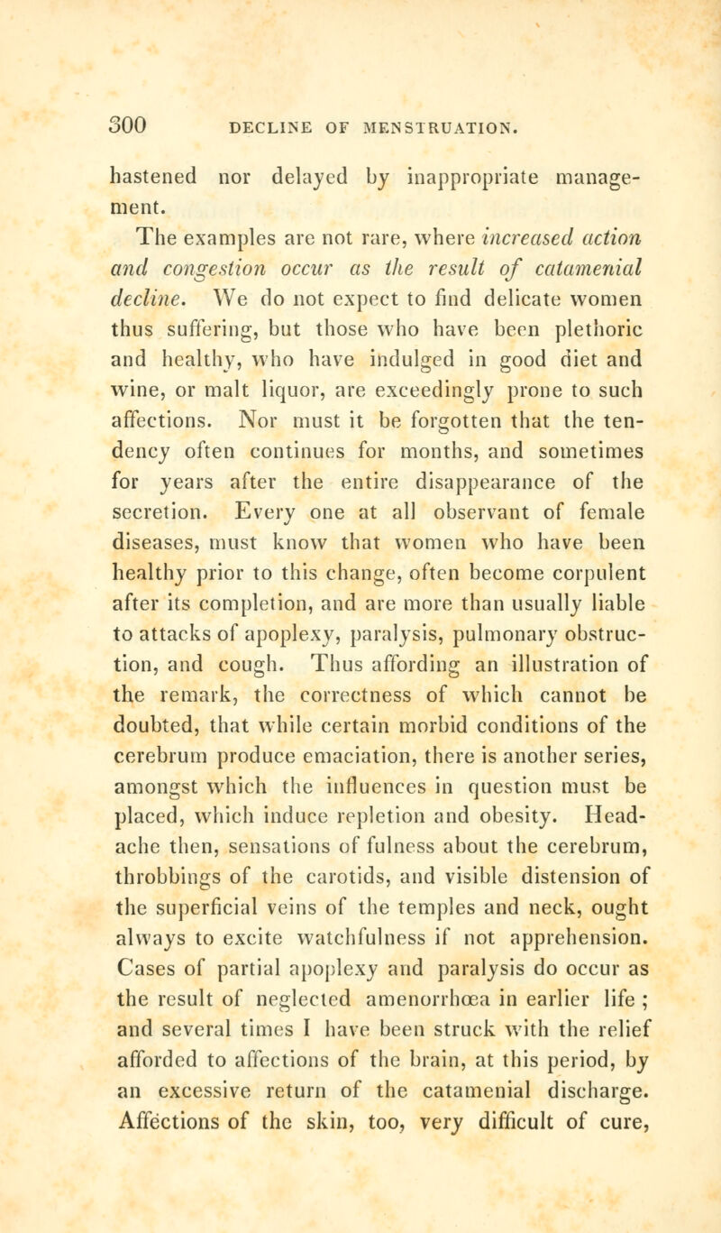 hastened nor delayed by inappropriate manage- ment. The examples are not rare, where increased action and congestion occur as the result of caiamenial decline. We do not expect to find delicate women thus suffering, but those who have been plethoric and healthy, who have indulged in good diet and wine, or malt liquor, are exceedingly prone to such affections. Nor must it be forgotten that the ten- dency often continues for months, and sometimes for years after the entire disappearance of the secretion. Every one at all observant of female diseases, must know that women who have been healthy prior to this change, often become corpulent after its completion, and are more than usually liable to attacks of apoplexy, paralysis, pulmonary obstruc- tion, and cough. Thus affording an illustration of the remark, the correctness of which cannot be doubted, that while certain morbid conditions of the cerebrum produce emaciation, there is another series, amongst which the influences in question must be placed, which induce repletion and obesity. Head- ache then, sensations of fulness about the cerebrum, throbbings of the carotids, and visible distension of the superficial veins of the temples and neck, ought always to excite watchfulness if not apprehension. Cases of partial apoplexy and paralysis do occur as the result of neglected amenorrhcea in earlier life ; and several times I have been struck with the relief afforded to affections of the brain, at this period, by an excessive return of the catamenial discharge. Affections of the skin, too, very difficult of cure,