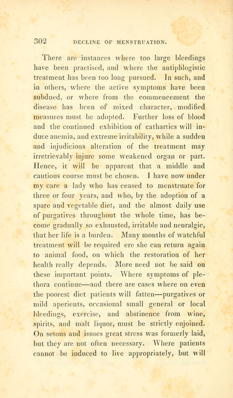 There are instances where too large bleedings have been practised, and where the antiphlogistic treatment has been too long pursued. In such, and in others, where the active symptoms have been subdued, or where from the commencement the disease has been of mixed character, modified measures must be adopted. Further loss of blood and the continued exhibition of cathartics will in- duce anemia, and extreme irritability, while a sudden and injudicious alteration of the treatment may irretrievably injure some weakened organ or part. Hence, it will be apparent that a middle and cautious course must be chosen. I have now under my care a lady who has ceased to menstruate for three or four years, and who, by the adoption of a spare and vegetable diet, and the almost daily use of purgatives throughout the whole time, has be- come gradually so exhausted, irritable and neuralgic, that her life is a burden. Many months of watchful treatment will be required ere she can return again to animal food, on which the restoration of her health really depends. More need not be said on these important points. Where symptoms of ple- thora continue—and there are cases where on even the poorest diet patients will fatten—purgatives or mild aperients, occasional small general or local bleedings, exercise, and abstinence from wine, spirits, and malt liquor, must be strictly enjoined. On setons and issues great stress was formerly laid, but they are not often necessary. Where patients cannot be induced to live appropriately, but will