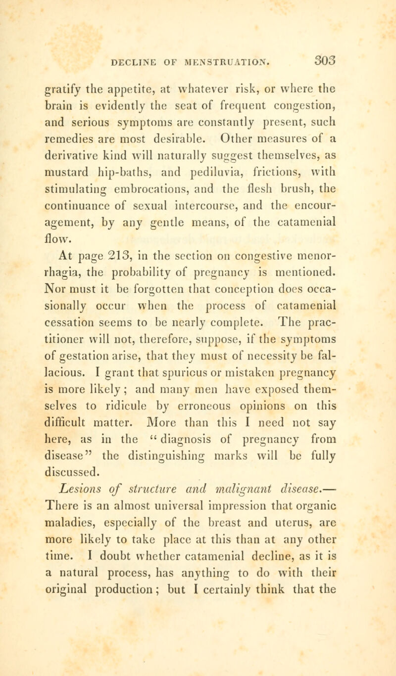 gratify the appetite, at whatever risk, or where the brain is evidently the seat of frequent congestion, and serious symptoms are constantly present, such remedies are most desirable. Other measures of a derivative kind will naturally suggest themselves, as mustard hip-baths, and pediluvia, frictions, with stimulating embrocations, and the flesh brush, the continuance of sexual intercourse, and the encour- agement, by any gentle means, of the catamenial flow. At page 213, in the section on congestive menor- rhagia, the probability of pregnancy is mentioned. Nor must it be forgotten that conception does occa- sionally occur when the process of catamenial cessation seems to be nearly complete. The prac- titioner will not, therefore, suppose, if the symptoms of gestation arise, that they must of necessity be fal- lacious. I grant that spurious or mistaken pregnancy is more likely; and many men have exposed them- selves to ridicule by erroneous opinions on this difficult matter. More than this I need not say here, as in the  diagnosis of pregnancy from disease the distinguishing marks will be fully discussed. Lesions of structure and malignant disease.— There is an almost universal impression that organic maladies, especially of the breast and uterus, are more likely to take place at this than at any other time. I doubt whether catamenial decline, as it is a natural process, has anything to do with their original production; but I certainly think that the