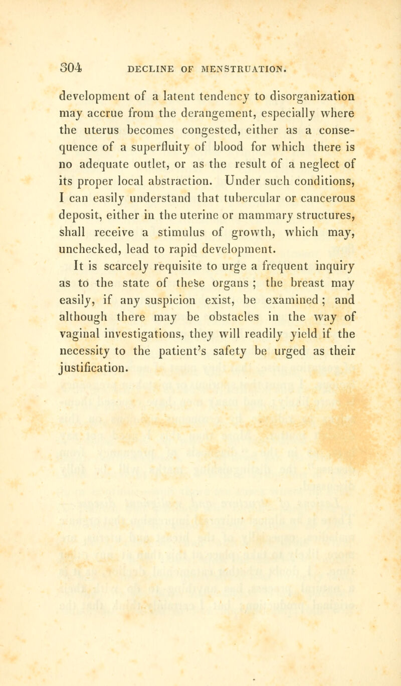 development of a latent tendency to disorganization may accrue from the derangement, especially where the uterus becomes congested, either as a conse- quence of a superfluity of blood for which there is no adequate outlet, or as the result of a neglect of its proper local abstraction. Under such conditions, I can easily understand that tubercular or cancerous deposit, either in the uterine or mammary structures, shall receive a stimulus of growth, which may, unchecked, lead to rapid development. It is scarcely requisite to urge a frequent inquiry as to the state of these organs ; the breast may easily, if any suspicion exist, be examined; and although there may be obstacles in the way of vaginal investigations, they will readily yield if the necessity to the patient's safety be urged as their justification.