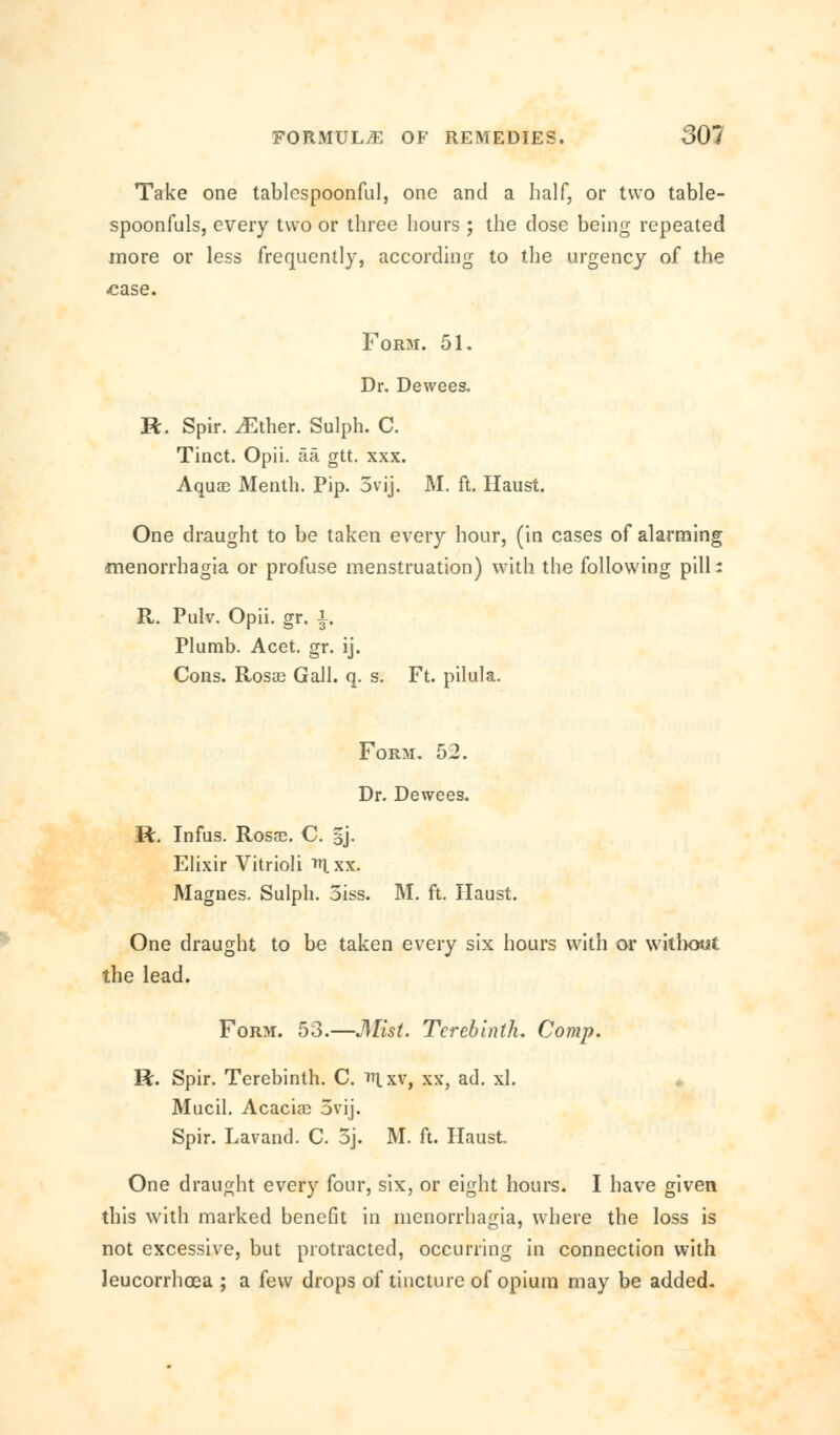 Take one tablespoonful, one and a half, or two table- spoonfuls, every two or three hours ; the dose being repeated more or less frequently, according to the urgency of the case. Form. 51. Dr. Dewees. R. Spir. iEther. Sulph. C. Tinct. Opii. aa gtt. xxx. Aquae Menth. Pip. 5vij. M. ft. Haust. One draught to be taken every hour, (in cases of alarming Menorrhagia or profuse menstruation) with the following pill* R. Pulv. Opii. gr. i. Plumb. Acet. gr. ij. Cons. Rosa3 Gall. q. s. Ft. pilula. Form. 52. Dr. Dewees. R. Infus. Rosae. C. ij. Elixir Vitrioli ^Ixx. Magnes. Sulph. oiss. M. ft. Haust. One draught to be taken every six hours with or without the lead. Form. 53.—Mist. Terebinth. Comp. R. Spir. Terebinth. C. nxv, xx, ad. xl. Mucil. Acaciae 5vij. Spir. Lavand. C. 5j. M. ft. Haust One draught every four, six, or eight hours. I have given this with marked benefit in menorrhagia, where the loss is not excessive, but protracted, occurring in connection with leucorrhoea ; a few drops of tincture of opium may be added-