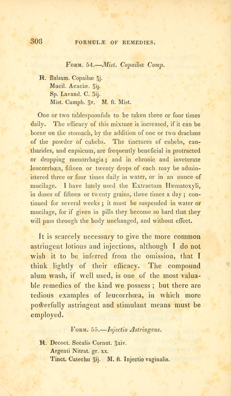 Form. 54.—Mist. Copaibce Comp. R. Balsam. Copaibse |j. Mucil. Acaciae. §ij. Sp. Lavand. C. 3ij. Mist. Camph. §v. M. ft. Mist. One or two tablespoonfuls to be taken three or four times daily. The efficacy of this mixture is increased, if it can be borne on the stomach, by the addition of one or two drachms of the powder of cubebs. The tinctures of cubebs, can- tharides, and capsicum, are frequently beneficial in protracted or dropping menorrhagia; and in chronic and inveterate leucorrhoea, fifteen or twenty drops of each may be admin- istered three or four times daily in water, or in an ounce of mucilage. I have lately used the Extractum Haematoxyli, in doses of fifteen or twenty grains, three times a day ; con- tinued for several weeks ; it must be suspended in water or mucilage, for if given in pills they become so hard that they will pass through the body unchanged, and without effect. It is scarcely necessary to give the more common astringent lotions and injections, although I do not wish it to be inferred from the omission, that I think lightly of their efficacy. The compound alum wash, if well used, is one of the most valua- ble remedies of the kind we possess ; but there are tedious examples of leucorrhoea, in which more powerfully astringent and stimulant means must be employed. Form. 55.—Injectio Astringens. R. Decoct. Secalis Cornut. |xiv. Argenti Nitrat. gr. xx. Tinct. Catechu gij. M. ft. Injectio vaginalis.