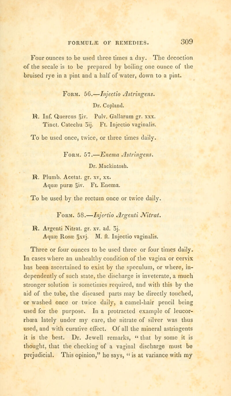 Four ounces to be used three times a day. The decoction of the secale is to be prepared by boiling one ounce of the bruised rye in a pint and a half of water, down to a pint. Form. 56.—Injectio Astringens. Dr. Copland. R. Inf. Quercus §iv. Pulv. Gallarum gr. xxx. Tinct. Catechu 5ij. Ft. Injectio vaginalis. To be used once, twice, or three times daily. Form. 57.—Enema Astrlngens. Dr. Mackintosh. R. Plumb. Acetat. gr. xv, xx. Aquae purse giv. Ft. Enema. To be used by the rectum once or twice daily. Form. 58.—Injertio Argenti JVitrat. R. Argenti Nitrat. gr. xv. ad. 3j. Aquae Rosse §xvj. M. ft. Injectio vaginalis. Three or four ounces to be used three or four times daily. In cases where an unhealthy condition of the vagina or cervix has been ascertained to exist by the speculum, or where, in- dependently of such state, the discharge is inveterate, a much stronger solution is sometimes required, and with this by the aid of the tube, the diseased parts may be directly touched, or washed once or twice daily, a camel-hair pencil being used for the purpose. In a protracted example of leucor- rhoea lately under my care, the nitrate of silver was thus used, and with curative effect. Of all the mineral astringents it is the best. Dr. Jewell remarks,  that by some it is thought, that the checking of a vaginal discharge must be prejudicial. This opinion, he says, is at variance with my