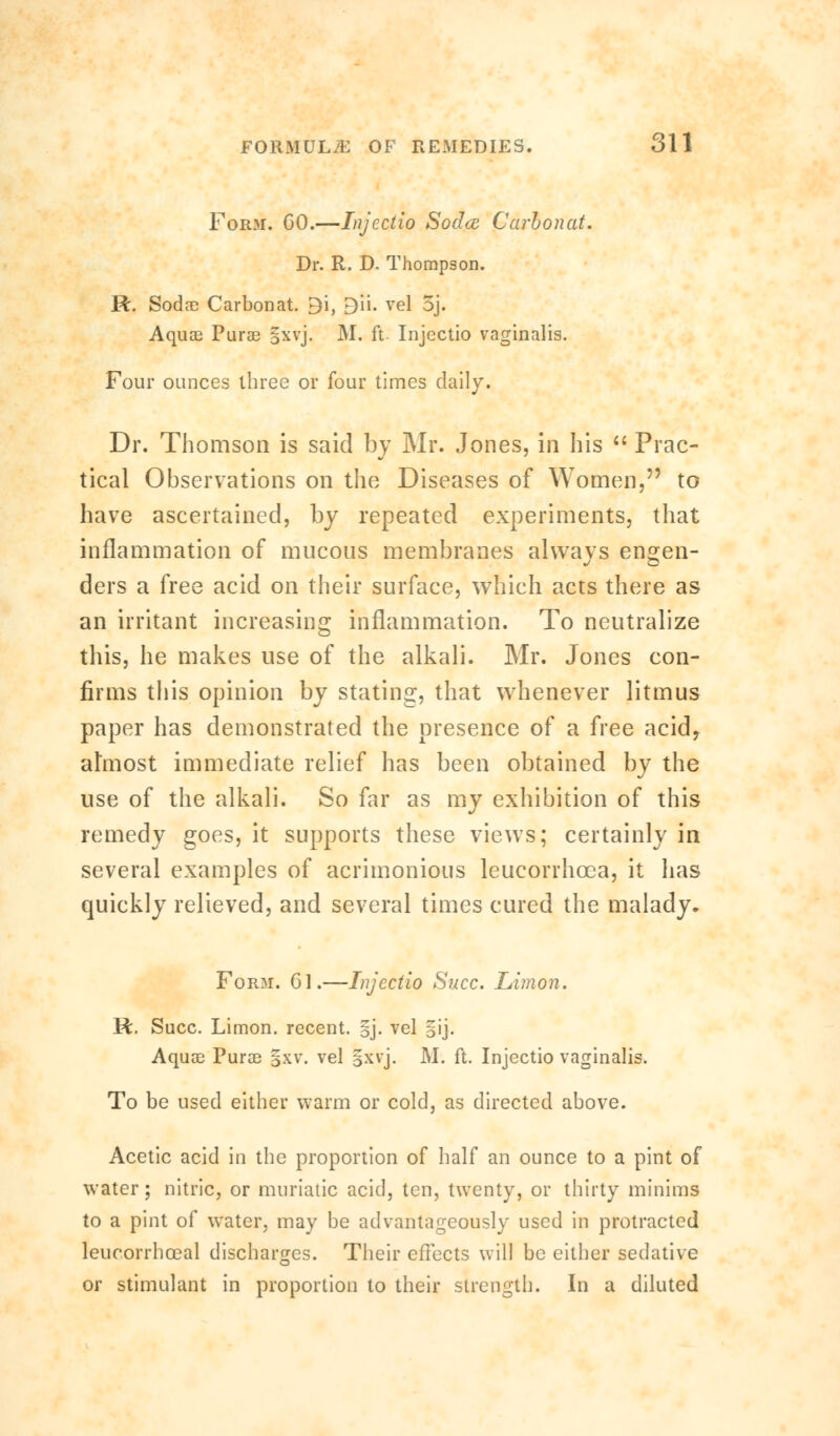 Form. GO.—Injectio Soclcc Carbonat. Dr. R. D. Thompson. R. Sodae Carbonat. 3'\, £)ii. vel 5j. Aquae Purse §xvj. M. ft. Injectio vaginalis. Four ounces three or four times daily. Dr. Thomson is said by Mr. Jones, in his  Prac- tical Observations on the Diseases of Women, to have ascertained, by repeated experiments, that inflammation of mucous membranes always engen- ders a free acid on their surface, which acts there as an irritant increasing inflammation. To neutralize this, he makes use of the alkali. Mr. Jones con- firms this opinion by stating, that whenever litmus paper has demonstrated the presence of a free acid, almost immediate relief has been obtained by the use of the alkali. So far as my exhibition of this remedy goes, it supports these views; certainly in several examples of acrimonious leucorrhcea, it has quickly relieved, and several times cured the malady. Form. Gl.—Injectio Succ. Limon. R. Succ. Limon. recent. §j. vel §ij. Aquae Purae §xv. vel gxvj. M. ft. Injectio vaginalis. To be used either warm or cold, as directed above. Acetic acid in the proportion of half an ounce to a pint of water; nitric, or muriatic acid, ten, twenty, or thirty minims to a pint of water, may be advantageously used in protracted leucorrhoeal discharges. Their effects will be either sedative or stimulant in proportion to their strength. In a diluted