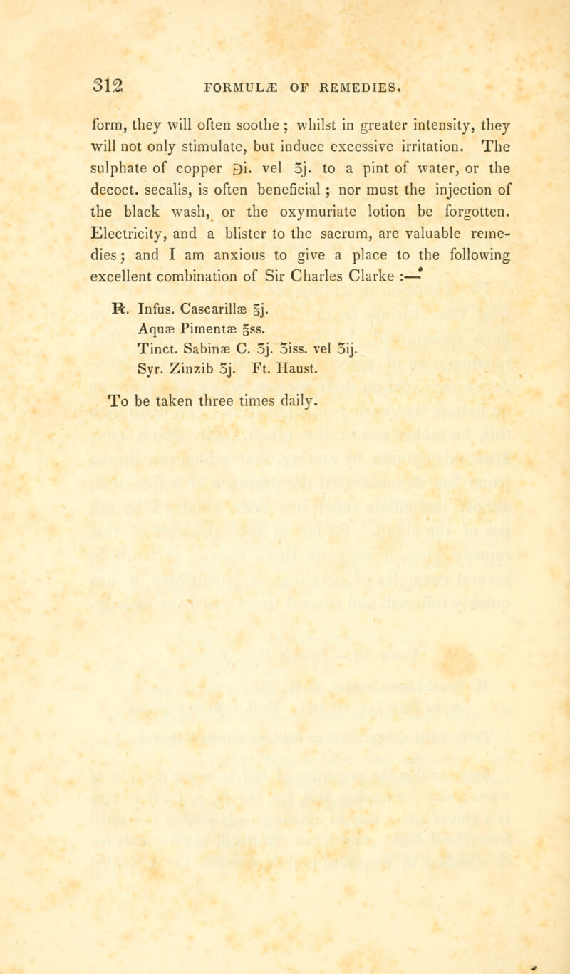 form, they will often soothe; whilst in greater intensity, they will not only stimulate, but induce excessive irritation. The sulphate of copper 9i. vel 5j. to a pint of water, or the decoct, secalis, is often beneficial; nor must the injection of the black wash, or the oxymuriate lotion be forgotten. Electricity, and a blister to the sacrum, are valuable reme- dies ; and I am anxious to give a place to the following excellent combination of Sir Charles Clarke :—• R. Infus. Cascarillae §j. Aquae Pirnentae gss. Tinct. Sabinae C. 3j. 3iss. vel 3ij. Syr. Zinzib 3j. Ft. Haust. To be taken three times daily.