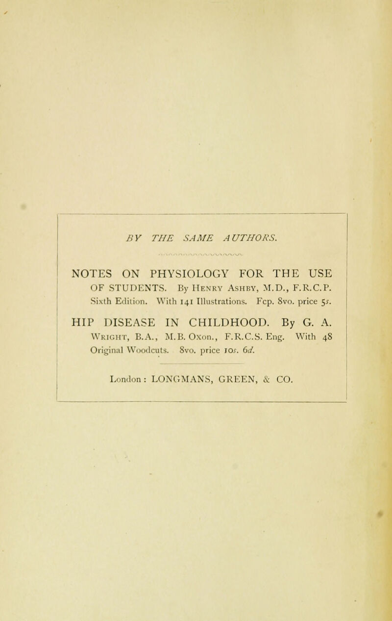 BY THE SAME AUTHORS. NOTES ON PHYSIOLOGY FOR THE USE OF STUDENTS. By Henry Ashby, M.D., F.R.C.P. Sixth Edition. With 141 Illustrations. Fcp. Svo. price 5-r. HIP DISEASE IN CHILDHOOD. By G. A. Wright, B.A., M.B. Oxon., F.R.C.S. Eng. With 48 Original Woodcuts. Svo. price Jew. 6d. London: LONGMANS, GREEN, & CO.