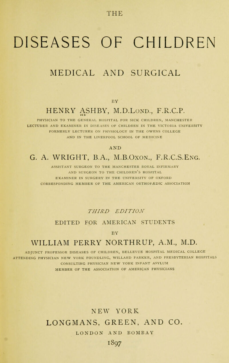 DISEASES OF CHILDREN MEDICAL AND SURGICAL by HENRY ASHBY, M.D.Lond, F.R.C.P. (II ' PHYSICIAN TO THE GENERAL HOSPITAL FOR SICK CHILDREN, MANCHESTER LECTURER AND EXAMINER IN DISEASES OF CHILDREN IN THE VICTORIA UNIVERSITY FORMERLY LECTURER ON PHYSIOLOGY IN THE OWENS COLLEGE AND IN THE LIVERPOOL SCHOOL OF MEDICINE AND G. A. WRIGHT, B.A, M.B.Oxon., F.R.C.S.Eng. ASSISTANT SURGEON TO THE MANCHESTER ROYAL INFIRMARY AND SURGEON TO THE CHILDREN'S HOSPITAL EXAMINER IN SURGERY IN THE UNIVERSITY OF OXFORD CORRESPONDING MEMBER OF THE AMERICAN ORTHOPAEDIC ASSOCIATION THIRD EDITION EDITED FOR AMERICAN STUDENTS BY WILLIAM PERRY NORTHRUP, A.M., M.D. ADJUNCT PROFESSOR DISEASES OF CHILDREN, BELLEVUE HOSPITAL MEDICAL COLLEGE ATTENDING PHYSICIAN NEW YORK FOUNDLING, WILLARD PARKER, AND PRESBYTERIAN HOSPITALS CONSULTING PHYSICIAN NEW YORK INFANT ASYLUM MEMBER OF THE ASSOCIATION OF AMERICAN PHYSICIANS NEW YORK LONGMANS, GREEN, AND CO. LONDON AND BOMBAY I897