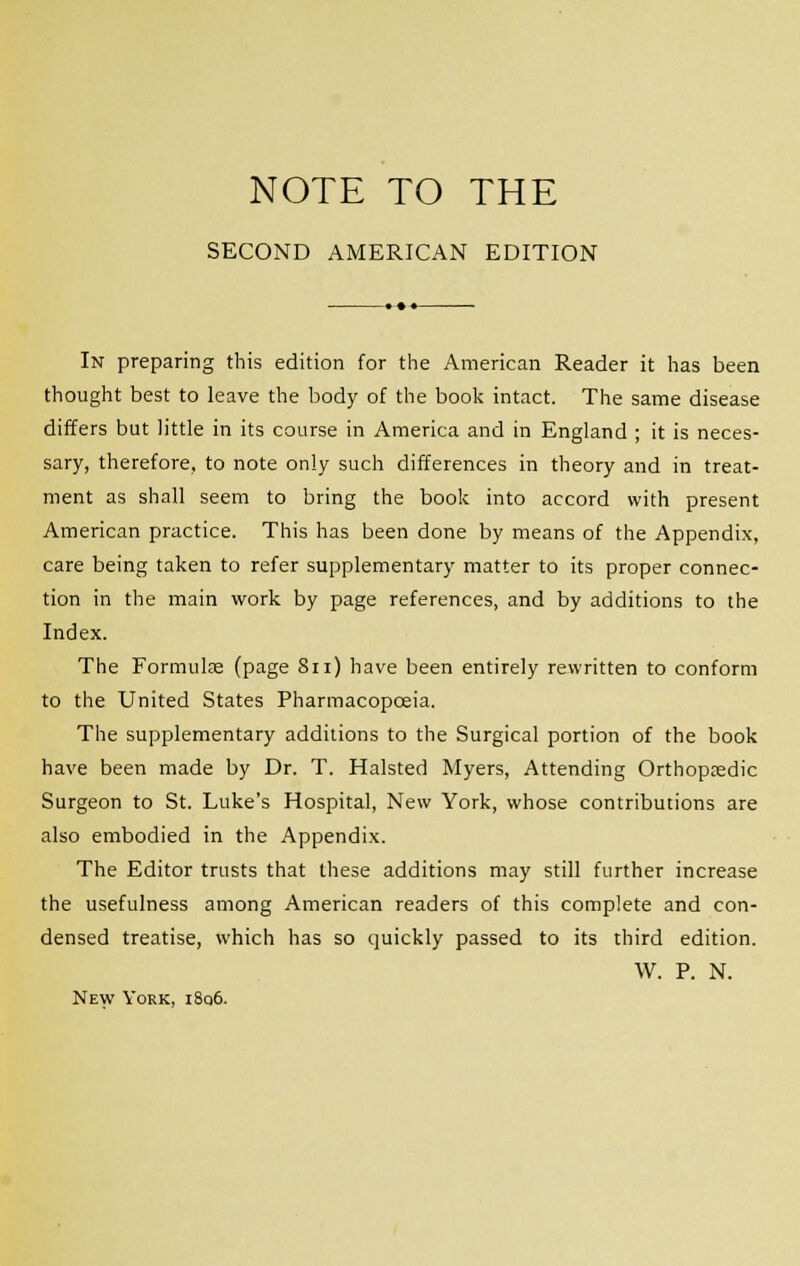 NOTE TO THE SECOND AMERICAN EDITION In preparing this edition for the American Reader it has been thought best to leave the body of the book intact. The same disease differs but little in its course in America and in England ; it is neces- sary, therefore, to note only such differences in theory and in treat- ment as shall seem to bring the book into accord with present American practice. This has been done by means of the Appendix, care being taken to refer supplementary matter to its proper connec- tion in the main work by page references, and by additions to the Index. The Formulae (page 8n) have been entirely rewritten to conform to the United States Pharmacopoeia. The supplementary additions to the Surgical portion of the book have been made by Dr. T. Halsted Myers, Attending Orthopaedic Surgeon to St. Luke's Hospital, New York, whose contributions are also embodied in the Appendix. The Editor trusts that these additions may still further increase the usefulness among American readers of this complete and con- densed treatise, which has so quickly passed to its third edition. W. P. N. New York, i8q6.