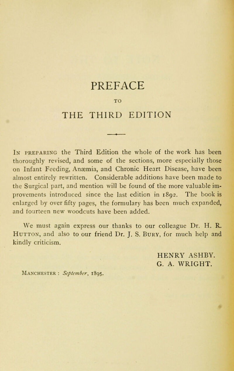 TO THE THIRD EDITION In preparing the Third Edition the whole of the work has been thoroughly revised, and some of the sections, more especially those on Infant Feeding, Anaemia, and Chronic Heart Disease, have been almost entirely rewritten. Considerable additions have been made to the Surgical part, and mention will be found of the more valuable im- provements introduced since the last edition in 1892. The book is enlarged by over fifty pages, the formulary has been much expanded, and fourteen new woodcuts have been added. We must again express our thanks to our colleague Dr. H. R. Hutton, and also to our friend Dr. J. S. Bury, for much help and kindly criticism. HENRY ASHBY. G. A. WRIGHT. Manchester : September, 1895.
