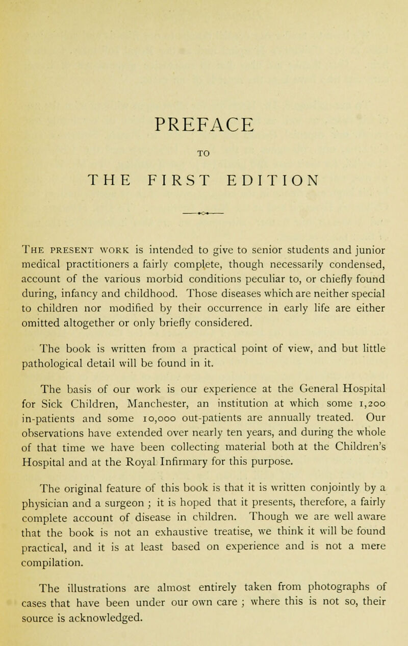TO THE FI RST EDITION The present work is intended to give to senior students and junior medical practitioners a fairly complete, though necessarily condensed, account of the various morbid conditions peculiar to, or chiefly found during, infancy and childhood. Those diseases which are neither special to children nor modified by their occurrence in early life are either omitted altogether or only briefly considered. The book is written from a practical point of view, and but little pathological detail will be found in it. The basis of our work is our experience at the General Hospital for Sick Children, Manchester, an institution at which some 1,200 in-patients and some 10,000 out-patients are annually treated. Our observations have extended over nearly ten years, and during the whole of that time we have been collecting material both at the Children's Hospital and at the Royal Infirmary for this purpose. The original feature of this book is that it is written conjointly by a physician and a surgeon ; it is hoped that it presents, therefore, a fairly complete account of disease in children. Though we are well aware that the book is not an exhaustive treatise, we think it will be found practical, and it is at least based on experience and is not a mere compilation. The illustrations are almost entirely taken from photographs of cases that have been under our own care ; where this is not so, their source is acknowledged.
