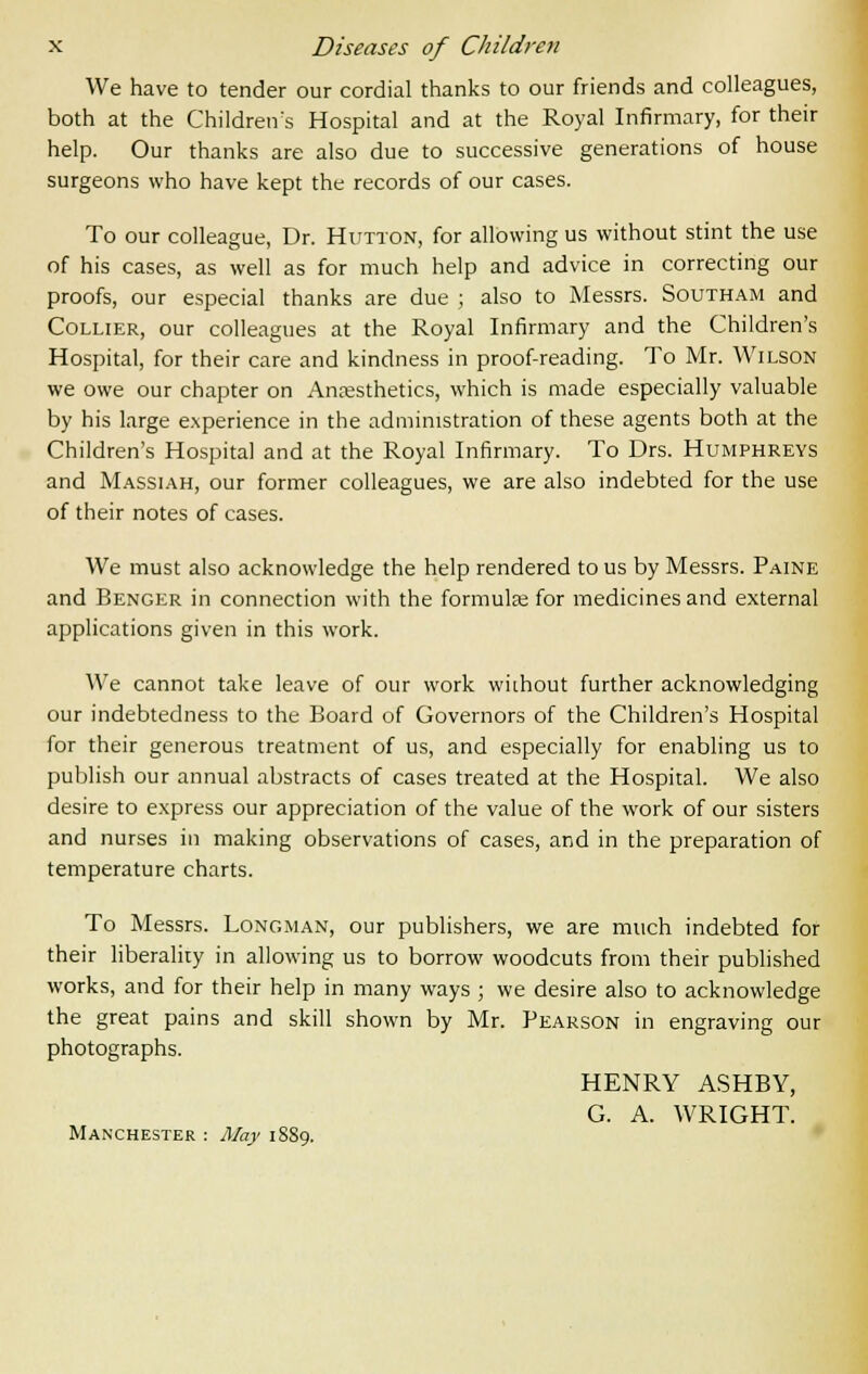 We have to tender our cordial thanks to our friends and colleagues, both at the Children's Hospital and at the Royal Infirmary, for their help. Our thanks are also due to successive generations of house surgeons who have kept the records of our cases. To our colleague, Dr. Hutton, for allowing us without stint the use of his cases, as well as for much help and advice in correcting our proofs, our especial thanks are due ; also to Messrs. Southam and Collier, our colleagues at the Royal Infirmary and the Children's Hospital, for their care and kindness in proof-reading. To Mr. Wilson we owe our chapter on Anaesthetics, which is made especially valuable by his large experience in the administration of these agents both at the Children's Hospital and at the Royal Infirmary. To Drs. Humphreys and Massiah, our former colleagues, we are also indebted for the use of their notes of cases. We must also acknowledge the help rendered to us by Messrs. Paine and Benger in connection with the formula; for medicines and external applications given in this work. We cannot take leave of our work wiihout further acknowledging our indebtedness to the Board of Governors of the Children's Hospital for their generous treatment of us, and especially for enabling us to publish our annual abstracts of cases treated at the Hospital. We also desire to express our appreciation of the value of the work of our sisters and nurses in making observations of cases, and in the preparation of temperature charts. To Messrs. Longman, our publishers, we are much indebted for their liberality in allowing us to borrow woodcuts from their published works, and for their help in many ways ; we desire also to acknowledge the great pains and skill shown by Mr. Pearson in engraving our photographs. HENRY ASHBY, G. A. WRIGHT. Manchester : May 18S9.