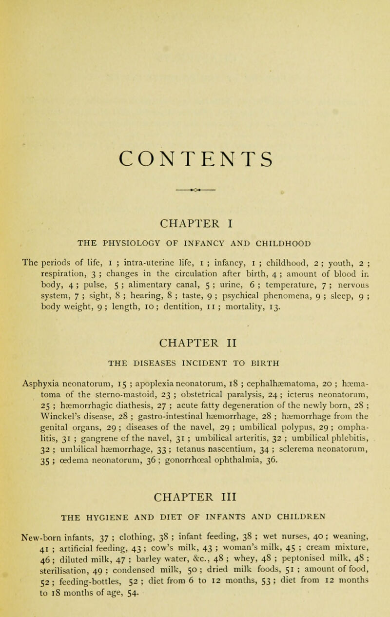 CONTENTS CHAPTER I THE PHYSIOLOGY OF INFANCY AND CHILDHOOD The periods of life, I ; intra-uterine life, I ; infancy, I ; childhood, 2 ; youth, 2 ; respiration, 3 ; changes in the circulation after birth, 4 ; amount of blood in body, 4 ; pulse, 5 ; alimentary canal, 5 ; urine, 6 ; temperature, 7 ; nervous system, 7 ; sight, 8 ; hearing, 8 ; taste, 9 ; psychical phenomena, 9 ; sleep, 9 ; body weight, 9; length, 10; dentition, 11 ; mortality, 13. CHAPTER II THE DISEASES INCIDENT TO BIRTH Asphyxia neonatorum, 15 ; apoplexia neonatorum, 18 ; cephalhematoma, 20 ; hema- toma of the sterno-mastoid, 23; obstetrical paralysis, 24; icterus neonatorum, 25 ; hemorrhagic diathesis, 27 ; acute fatty degeneration of the newly born, 28 ; Winckel's disease, 28 ; gastro-intestinal hemorrhage, 28 ; hemorrhage from the genital organs, 29 ; diseases of the navel, 29 ; umbilical polypus, 29 ; ompha- litis, 31 ; gangrene of the navel, 31 ; umbilical arteritis, 32 ; umbilical phlebitis, 32 ; umbilical hemorrhage, 33 ; tetanus nascentium, 34 ; sclerema neonatorum, 35 ; oedema neonatorum, 36 ; gonorrhceal ophthalmia, 36. CHAPTER III THE HYGIENE AND DIET OF INFANTS AND CHILDREN New-born infants, 37 ; clothing, 38 ; infant feeding, 38 ; wet nurses, 40 ; weaning, 41 ; artificial feeding, 43 ; cow's milk, 43 ; woman's milk, 45 ; cream mixture, 46; diluted milk, 47 ; barley water, &c, 48 ; whey, 48 ; peptonised milk, 4S ; sterilisation, 49 ; condensed milk, 50; dried milk foods, 51; amount of food, 52; feeding-bottles, 52; diet from 6 to 12 months, 53; diet from 12 months to 18 months of age, 54.