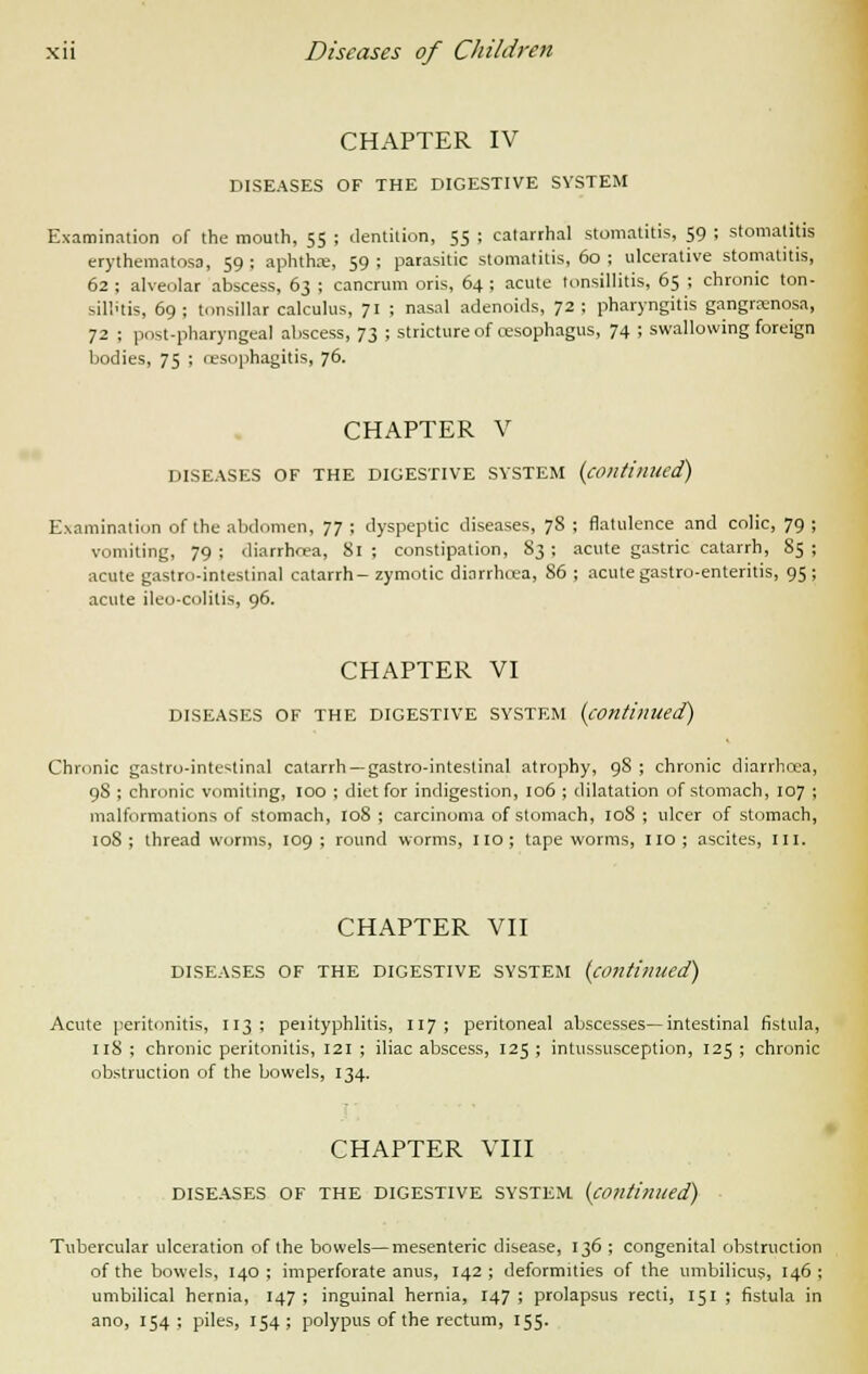 CHAPTER IV DISEASES OF THE DIGESTIVE SYSTEM Examination of the mouth, 55 ; dentition, 55 ; catarrhal stomatitis, 59 ; stomatitis erythematosa, 59; aphtha, 59; parasitic stomatitis, 60 ; ulcerative stomatitis, 62 ; alveolar abscess, 63 ; cancrum oris, 64 ; acute tonsillitis, 65 ; chronic ton- sillitis, 69 ; tonsillar calculus, 71 ; nasal adenoids, 72 ; pharyngitis gangrenosa, 72 ; post-pharyngeal abscess, 73 ; stricture of oesophagus, 74 ; swallowing foreign bodies, 75 ; oesophagitis, 76. CHAPTER V DISEASES OF THE DIGESTIVE SYSTEM {continued) Examination of the abdomen, 77 ; dyspeptic diseases, 78 ; flatulence and colic, 79 ; vomiting, 79 ; diarrhcea, 81 ; constipation, S3 ; acute gastric catarrh, 85 ; acute gastro-intestinal catarrh- zymotic diarrhoea, 86 ; acute gastro-enteritis, 95 ; acute ileo-colitis, 96. CHAPTER VI DISEASES OF THE DIGESTIVE SYSTEM (continued) Chronic gastro-intestinal catarrh —gastro-intestinal atrophy, 98 ; chronic diarrhoea, 98 ; chronic vomiting, 100 ; diet for indigestion, 106 ; dilatation of stomach, 107 ; malformations of stomach, 108 ; carcinoma of stomach, 108 ; ulcer of stomach, 108; threadworms, 109; round worms, no; tapeworms, no; ascites, III, CHAPTER VII DISEASES OF THE DIGESTIVE SYSTEM (continued) Acute peritonitis, 113; perityphlitis, 117; peritoneal abscesses—intestinal fistula, 118 ; chronic peritonitis, 121 ; iliac abscess, 125 ; intussusception, 125 ; chronic obstruction of the bowels, 134. CHAPTER VIII DISEASES OF THE DIGESTIVE SYSTEM (continued) Tubercular ulceration of the bowels—mesenteric disease, 136 ; congenital obstruction of the bowels, 140 ; imperforate anus, 142 ; deformities of the umbilicus, 146 ; umbilical hernia, 147 ; inguinal hernia, 147 ; prolapsus recti, 151 ; fistula in ano, 154; piles, 154; polypus of the rectum, 155.