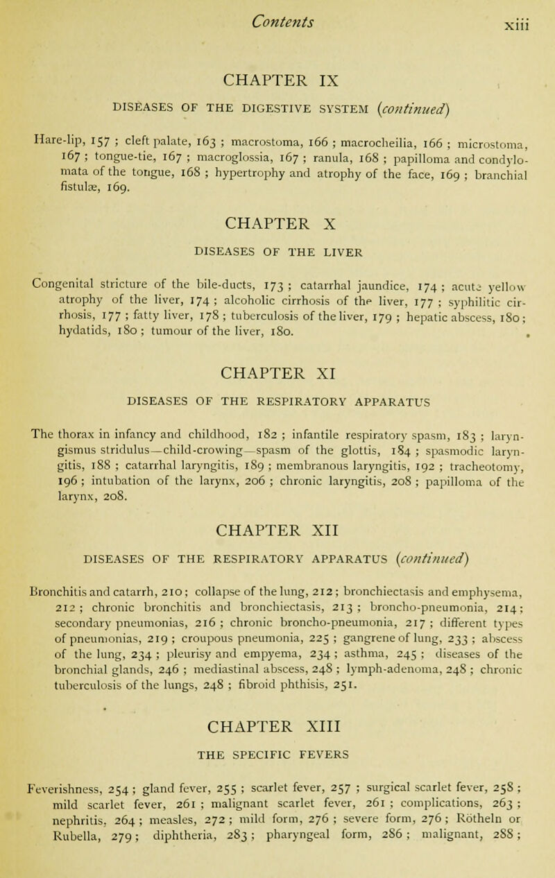 CHAPTER IX DISEASES OF THE DIGESTIVE SYSTEM (continued) Hare-lip, 157 ; cleft palate, 163 ; macrostoma, 166 ; macrochilia, 166 ; microstoma, 167 ; tongue-tie, 167 ; macroglossia, 167 ; ranula, 168 ; papilloma and condylo- mata of the tongue, 168 ; hypertrophy and atrophy of the face, 169 ; branchial fistulse, 169. CHAPTER X DISEASES OF THE LIVER Congenital stricture of the bile-ducts, 173 ; catarrhal jaundice, 174; acuta yellow atrophy of the liver, 174; alcoholic cirrhosis of the liver, 177 ; syphilitic cir- rhosis, 177 ; fatty liver, 178 ; tuberculosis of the liver, 179 ; hepatic abscess, 180; hydatids, 180; tumour of the liver, 180. , CHAPTER XI DISEASES OF THE RESPIRATORY APPARATUS The thorax in infancy and childhood, 182 ; infantile respiratory spasm, 183 ; laryn- gismus stridulus—child-crowing—spasm of the glottis, 184 ; spasmodic laryn- gitis, 188 ; catarrhal laryngitis, 189 ; membranous laryngitis, 192 ; tracheotomy, 196 ; intubation of the larynx, 206 ; chronic laryngitis, 20S ; papilloma of the larynx, 20S. CHAPTER XII DISEASES OF THE RESPIRATORY APPARATUS (continued) Bronchitis and catarrh, 210; collapse of the lung, 212; bronchiectasis and emphysema, 212; chronic bronchitis and bronchiectasis, 213; broncho-pneumonia, 214: secondary pneumonias, 216; chronic broncho-pneumonia, 217; different types of pneumonias, 219 ; croupous pneumonia, 225 ; gangrene of lung, 233 ; abscess of the lung, 234 ; pleurisy and empyema, 234 ; asthma, 245 ; diseases of the bronchial glands, 246 ; mediastinal abscess, 24S ; lymph-adenoma, 24S ; chronic tuberculosis of the lungs, 248 ; fibroid phthisis, 251. CHAPTER XIII THE SPECIFIC FEVERS Feverishness, 254 ; gland fever, 255 ; scarlet fever, 257 ; surgical scarlet fever, 258 ; mild scarlet fever, 261 ; malignant scarlet fever, 261 ; complications, 263 ; nephritis, 264; measles, 272; mild form, 276; severe form, 276; Rotheln or Rubella, 279; diphtheria, 283 ; pharyngeal form, 2S6; malignant, 2S8;