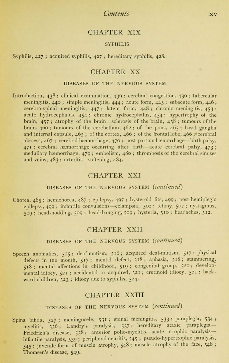 CHAPTER XIX SYPHILIS Syphilis, 427 ; acquired syphilis, 427 ; hereditary syphilis, 428. CHAPTER XX DISEASES OF THE NERVOUS SYSTEM Introduction, 438 ; clinical examination, 439 ; cerebral congestion, 439 ; tubercular meningitis, 440 ; simple meningitis, 444 ; acute form, 445 ; subacute form, 446 ; cerebro-spinal meningitis, 447 ; latent form, 448 ; chronic meningitis, 453 ; acute hydrocephalus, 454 ; chronic hydrocephalus, 454 ; hypertrophy of the brain, 457 ; atrophy of the brain—sclerosis of the brain, 458 ; tumours of the brain, 460; tumours of the cerebellum, 462 ; of the pons, 465 ; basal ganglia and internal capsule, 465 ; of the cortex, 466 ; of the frontal lobe, 466 ;»cerebral abscess, 467 ; cerebral haemorrhage, 470 ; post-partum haemorrhage—birth palsy, 471 ; cerebral haemorrhage occurring after birth—acute cerebral palsy, 473 ; medullary haemorrhage, 479 ; embolism, 480 ; thrombosis of the cerebral sinuses and veins, 483 ; arteritis—softening, 484. CHAPTER XXI DISEASES OF THE NERVOUS SYSTEM (continued) Chorea, 485 ; hemichorea, 487 ; epilepsy, 497 ; hysteroid fits, 499 ; post-hemiplegic epilepsy, 499 ; infantile convulsions—eclampsia, 502 ; tetany, 507 ; nystagmus, 509 ; head-nodding, 509 ; head-banging, 509 ; hysteria, 510 ; headaches, 512. CHAPTER XXII DISEASES OF THE NERVOUS SYSTEM (continued) Speech anomalies, 515: deaf-mutism, 516; acquired deaf-mutism, 517; physical defects in the mouth, 517; mental defect, 518; aphasia, 518; stammering, 518; mental affections in childhood, 519; congenital group, 520; develop- mental idiocy, 521 ; accidental or acquired, 521 ; cretinoid idiocy, 521 ; back- ward children, 523 ; idiocy due to syphilis, 524. CHAPTER XXIII DISEASES OF THE NERVOUS SYSTEM (continued) Spina bifida, 527 ; meningocele, 531 ; spinal meningitis, 533 ; paraplegia, 534 ; myelitis, 536 ; Landry's paralysis, 537 ; hereditary ataxic paraplegia— Friedrich's disease, 538; anterior polio-myelitis—acute atrophic paralysis- infantile paralysis, 539; peripheral neuritis, 545 ; pseudohypertrophic paralysis, 545 ; juvenile form of muscle atrophy, 548 ; muscle atrophy of the face, 548 ; Thomsen's disease, 549.