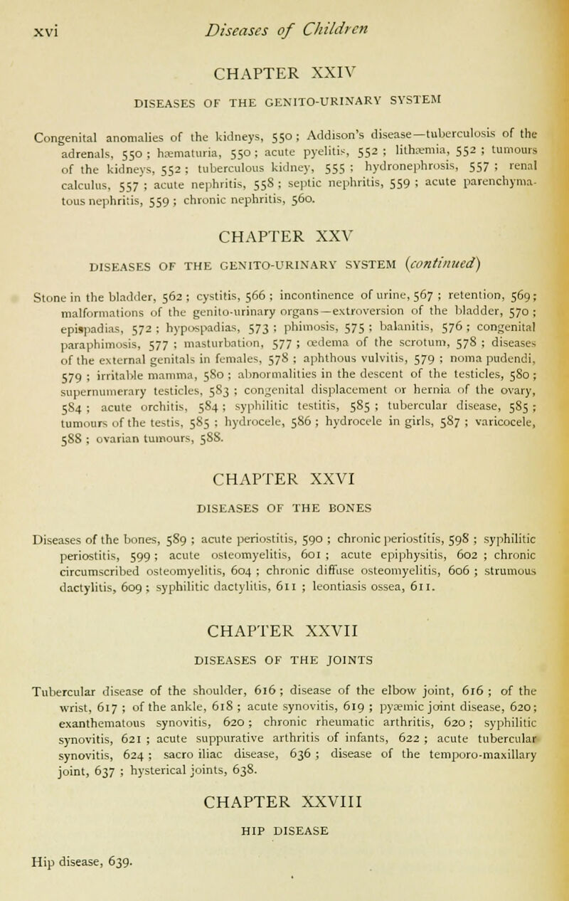 CHAPTER XXIV DISEASES OF THE GENITOURINARY SYSTEM Congenital anomalies of the kidneys, 550 ; Addison's disease—tuberculosis of the adrenals, 550 ; hematuria, 550 ; acute pyelitis, 552 ; lithaemia, 552 ; tumours of the kidneys, 552 ; tuberculous kidney, 555 ; hydronephrosis, 557 ; renal calculus, 557 ; acute nephritis, 558 ; septic nephritis, 559 ; acute parenchyma- tous nephritis, 559 ; chronic nephritis, 560. CHAPTER XXV DISEASES OF THE GENITO-URINARY SYSTEM (continued) Stone in the bladder, 562 ; cystitis, 566 ; incontinence of urine, 567 ; retention, 569; malformations of the genito-urinary organs—extroversion of the bladder, 570; epiipadias, 572 ; hypospadias, 573 ; phimosis, 575 ; balanitis, 576 ; congenital paraphimosis, 577 ; masturbation, 577 ; cedema of the scrotum, 578 ; diseases of the external genitals in females, 578 ; aphthous vulvitis, 579 ; noma pudendi, 579 ; irritable mamma, 5S0 ; abnormalities in the descent of the testicles, 5S0; supernumerary testicles, 5S3 ; congenital displacement or hernia of the ovary, 584 ; acute orchitis, 5S4 ; syphilitic testitis, 585 ; tubercular disease, 585 ; tumours of the testis, 585 ; hydrocele, 586 ; hydrocele in girls, 587 ; varicocele, 588 ; ovarian tumours, 588. CHAPTER XXVI DISEASES OF THE BONES Diseases of the bones, 589 ; acute periostitis, 590 ; chronic periostitis, 598 ; syphilitic periostitis, 599; acute osteomyelitis, 601 ; acute epiphysitis, 602 ; chronic circumscribed osteomyelitis, 604 ; chronic diffuse osteomyelitis, 606 ; strumous dactylitis, 609; syphilitic dactylitis, 611 ; leontiasis ossea, 611. CHAPTER XXVII DISEASES OF THE JOINTS Tubercular disease of the shoulder, 616 ; disease of the elbow joint, 616 ; of the wrist, 617 ; of the ankle, 61S ; acute synovitis, 619 ; pyaemic joint disease, 620; exanthematous synovitis, 620; chronic rheumatic arthritis, 620; syphilitic synovitis, 621 ; acute suppurative arthritis of infants, 622 ; acute tubercular synovitis, 624; sacro iliac disease, 636 ; disease of the temporo-maxillary joint, 637 ; hysterical joints, 638. CHAPTER XXVIII HIP DISEASE Hip disease, 639.