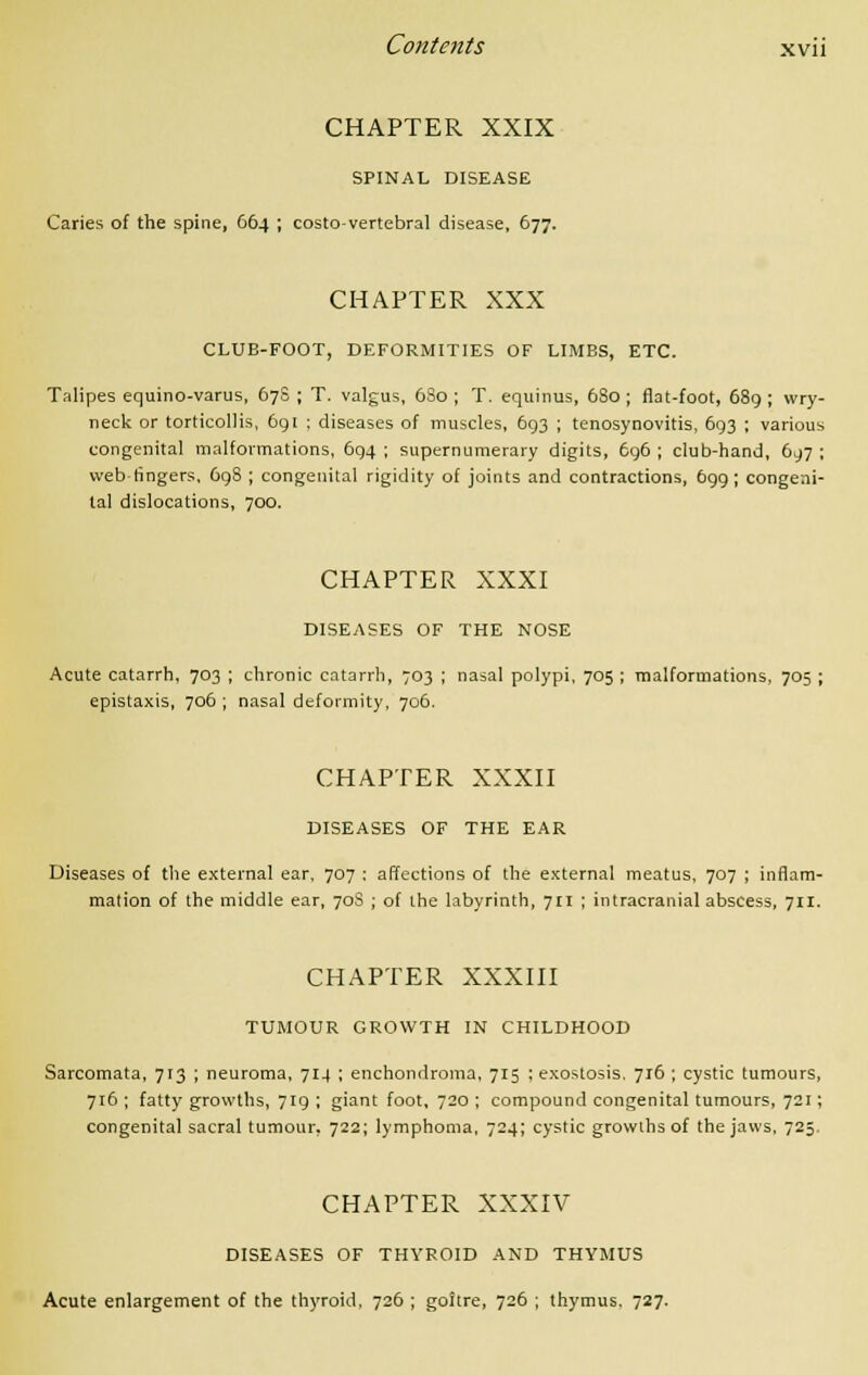 CHAPTER XXIX SPINAL DISEASE Caries of the spine, 664 ; costo-vertebral disease, 677. CHAPTER XXX CLUB-FOOT, DEFORMITIES OF LIMBS, ETC. Talipes equino-varus, 678 ; T. valgus, 6S0 ; T. equinus, 680 ; flat-foot, 689 ; wry- neck or torticollis, 691 ; diseases of muscles, 693 ; tenosynovitis, 693 ; various congenital malformations, 694 ; supernumerary digits, 696 ; club-hand, 697 ; vvebtingers, 698 ; congenital rigidity of joints and contractions, 699 ; congeni- tal dislocations, 700. CHAPTER XXXI DISEASES OF THE NOSE Acute catarrh, 703 ; chronic catarrh, 703 ; nasal polypi, 705 ; malformations, 705 ; epistaxis, 706 ; nasal deformity, 706. CHAPTER XXXII DISEASES OF THE EAR Diseases of the external ear, 707 : affections of the external meatus, 707 ; inflam- mation of the middle ear, 70S ; of the labyrinth, 711 ; intracranial abscess, 711. CHAPTER XXXIII TUMOUR GROWTH IN CHILDHOOD Sarcomata, 713 ; neuroma, 714 ; enchondroma, 715 ; exostosis, 716; cystic tumours, 716 ; fatty growths, 719 ; giant foot, 720 ; compound congenital tumours, 721; congenital sacral tumour, 722; lymphoma, 724; cystic growths of the jaws, 725. CHAPTER XXXIV DISEASES OF THYROID AND THYMUS Acute enlargement of the thyroid, 726 ; goitre, 726 ; thymus. 727.