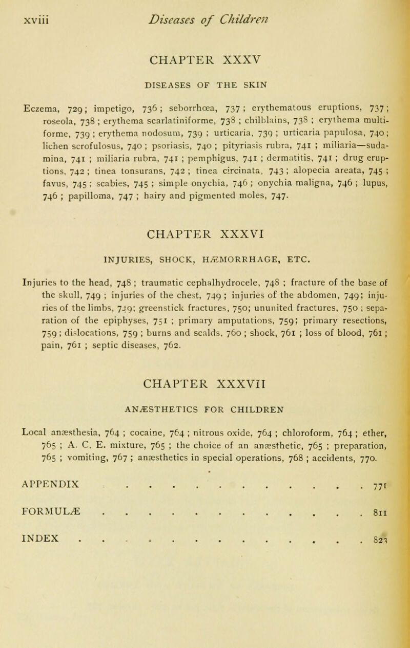 CHAPTER XXXV DISEASES OF THE SKIN Eczema, 729; impetigo, 736; sebovrhcea, 737 ; erythematous eruptions, 737; roseola, 738 ; erythema scarlatiniforme, 73S ; chilblains, 73S ; erythema multi- forme, 739 ; erythema nodosum, 739 ; urticaria, 739 ; urticaria papulosa, 740 ; lichen scrofulosus, 740 ; psoriasis, 740 ; pityriasis rubra, 741 ; miliaria—suda- mina, 741 ; miliaria rubra, 741 ; pemphigus, 741 ; dermatitis, 741 ; drug erup- tions, 742 ; tinea tonsurans, 742 ; tinea circinata, 743 ; alopecia areata, 745 ; favus, 745 ; scabies, 745 ; simple onychia, 746 ; onychia maligna, 746 ; lupus, 746 ; papilloma, 747 ; hairy and pigmented moles, 747. CHAPTER XXXVI INJURIES, SHOCK, HAEMORRHAGE, ETC. Injuries to the head, 748 ; traumatic cephalhydrocele, 74S : fracture of the base of the skull, 749 ; injuries of the chest, 749 ; injuries of the abdomen, 749; inju- ries of the limbs, 749; greenstick fractures, 750; ununited fractures, 750; sepa- ration of the epiphyses, 751 ; primary amputations, 759; primary resections, 759; dislocations, 759 ; burns and scalds. 760 ; shock, 761 ; loss of blood, 761 ; pain, 761 ; septic diseases, 762. CHAPTER XXXVII ANESTHETICS FOR CHILDREN Local anaesthesia, 764 ; cocaine, 764 ; nitrous oxide, 764 ; chloroform, 764 ; ether, 765 ; A. C. E. mixture, 765 ; the choice of an anaesthetic, 765 ; preparation, 765 ; vomiting, 767 ; anaesthetics in special operations, 768 ; accidents, 770. APPENDIX 771 FORMULAE 811 INDEX . 821