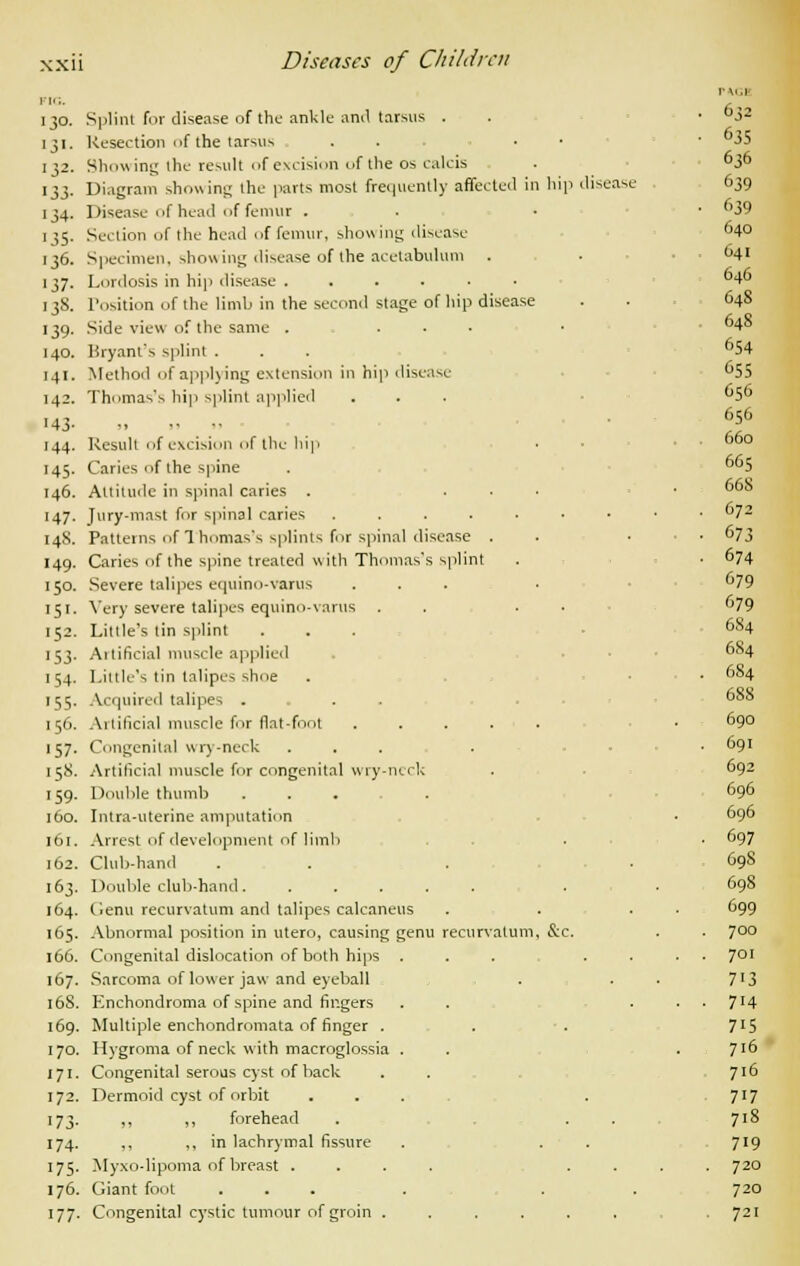 PIG. I30. '3'- 132- *i3- 134- i3S- 136. 137. 13S. •39- 140. 141. 142. «43- 144. 145. 146. '47- 148. 149. 150. 151. 152. 'S3- 154- '55- 156. '57- 158. '59- 160. 161. 162. 163. 164. 165. 166. 167. 168. 169. 170. 171. 172. 173- 174. 175- 176. 177- Splint for disease of the ankle and tarsus . Resection of the tarsus Showing the result of excision of the os calcis Diagram showing the parts most frequently affected in hip dise Disease of head of femur . ■ Section of the head of femur, showing disease Specimen, showing disease of the acetabulum Lordosis in hip disease ...... Position of the limb in the second stage of hip disease Side view of the same . ... Bryant's splint . Method of applying extension in hip disease Thomas's hip splint applied Result of excision of the hip Caries of the spine Altitude in spinal caries . ... Jury-mast for spinal caries ...... Patterns of Thomas's splints for spinal disease . Caries of the spine treated with Thomas's splint Severe talipes equino-varus ... Very severe talipes equino-varus . . • Litlle's lin splint Artificial muscle applied Little's tin talipes shoe V quired talipes .... Artificial muscle for flat-foot ..... Congenital wry-neck ... Artificial muscle for congenital wry-neck Double thumb .... Intra-uterine amputation Arrest of development of limb Club-hand Double club-hand. ..... Genu recurvatum and talipes calcaneus Abnormal position in utero, causing genu recurvatum, &c. Congenital dislocation of both hips Sarcoma of lower jaw and eyeball Enchondroma of spine and fingers Multiple enchondromata of finger . Hygroma of neck with macroglossia Congenital serous cyst of back Dermoid cyst of orbit ,, ,, forehead ,, ., in lachrymal fissure Myxo-lipoma of breast . Giant foot Congenital cystic tumour of groin . . 632 • 635 636 disease 639 • 39 640 641 646 648 648 654 55 656 656 660 665 668 . 672 - 673 . 674 679 679 684 684 . 684 688 690 . 691 692 696 696 . 697 698 698 699 . 700 . 701 7i3 ■ 7'4 7i5 716 716 717 718 719 720 720 721