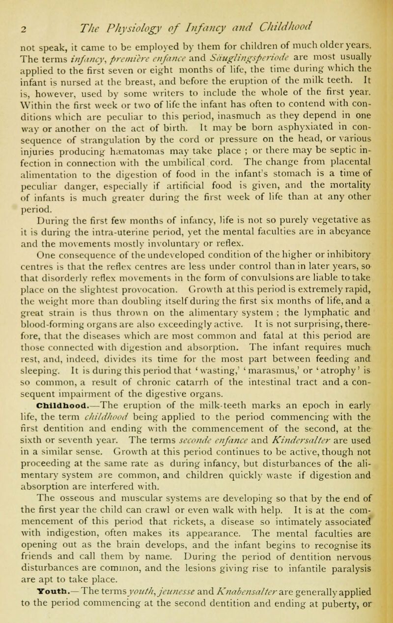 not speak, it came to be employed by them for children of much older years. The terms infancy, premiere enfanee and Sauglingsperiode are most usually applied to the first seven or eight months of life, the time during which the infant is nursed at the breast, and before the eruption of the milk teeth. It is, however, used by some writers to include the whole of the first year. Within the first week or two of life the infant has often to contend with con- ditions which are peculiar to this period, inasmuch as they depend in one way or another on the act of birth. It maybe born asphyxiated in con- sequence of strangulation by the cord or pressure on the head, or various injuries producing hematomas may take place ; or there may be septic in- fection in connection with the umbilical cord. The change from placental alimentation to the digestion of food in the infant's stomach is a time of peculiar danger, especially if artificial food is given, and the mortality of infants is much greater during the first week of life than at any other period. During the first few months of infancy, life is not so purely vegetative as it is during the intra-uterine period, yet the mental faculties are in abeyance and the movements mostly involuntary or reflex. One consequence of the undeveloped condition of the higher or inhibitory centres is that the reflex centres are less under control than in later years, so that disorderly reflex movements in the form of convulsions are liable to take place on the slightest provocation. Growth at this period is extremely rapid, the weight more than doubling itself during the first six months of life, and a great strain is thus thrown on the alimentary system ; the lymphatic and blood-forming organs are also exceedingly active. It is not surprising, there- fore, that the diseases which are most common and fatal at this period are those connected with digestion and absorption. The infant requires much rest, and, indeed, divides its time for the most part between feeding and sleeping. It is during this period that 'wasting,' 'marasmus,' or 'atrophy' is so common, a result of chronic catarrh of the intestinal tract and a con- sequent impairment of the digestive organs. Childhood.—The eruption of the milk-teeth marks an epoch in early life, the term childhood being applied to the period commencing with the first dentition and ending with the commencement of the second, at the sixth or seventh year. The terms seconds enfanee and Kindersalter are used in a similar sense. Growth at this period continues to be active, though not proceeding at the same rate as during infancy, but disturbances of the ali- mentary system are common, and children quickly waste if digestion and absorption are interfered with. The osseous and muscular systems are developing so that by the end of the first year the child can crawl or even walk with help. It is at the com- mencement of this period that rickets, a disease so intimately associated with indigestion, often makes its appearance. The mental faculties are opening out as the brain develops, and the infant begins to recognise its friends and call them by name. During the period of dentition nervous disturbances are common, and the lesions giving rise to infantile paralysis are apt to take place. Youth.—The terms youth, jeunesse and Knabensalter are generally applied to the period commencing at the second dentition and ending at puberty, or