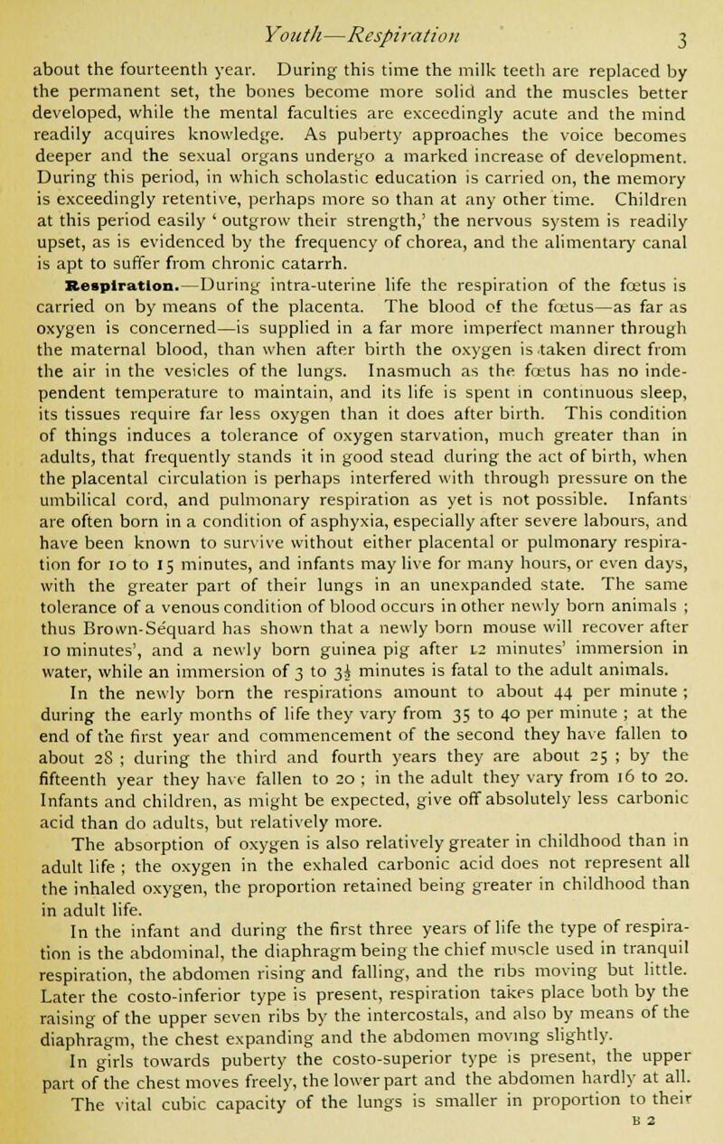 about the fourteenth year. During this time the milk teeth are replaced by the permanent set, the bones become more solid and the muscles better developed, while the mental faculties are exceedingly acute and the mind readily acquires knowledge. As puberty approaches the voice becomes deeper and the sexual organs undergo a marked increase of development. During this period, in which scholastic education is carried on, the memory is exceedingly retentive, perhaps more so than at any other time. Children at this period easily ' outgrow their strength,' the nervous system is readily upset, as is evidenced by the frequency of chorea, and the alimentary canal is apt to suffer from chronic catarrh. Respiration.—During intra-uterine life the respiration of the foetus is carried on by means of the placenta. The blood of the fcetus—as far as oxygen is concerned—is supplied in a far more imperfect manner through the maternal blood, than when after birth the oxygen is taken direct from the air in the vesicles of the lungs. Inasmuch as the fcetus has no inde- pendent temperature to maintain, and its life is spent in continuous sleep, its tissues require far less oxygen than it does after birth. This condition of things induces a tolerance of oxygen starvation, much greater than in adults, that frequently stands it in good stead during the act of birth, when the placental circulation is perhaps interfered with through pressure on the umbilical cord, and pulmonary respiration as yet is not possible. Infants are often born in a condition of asphyxia, especially after severe labours, and have been known to survive without either placental or pulmonary respira- tion for 10 to 15 minutes, and infants may live for many hours, or even days, with the greater part of their lungs in an unexpanded state. The same tolerance of a venous condition of blood occurs in other newly born animals ; thus Brown-Sequard has shown that a newly born mouse will recover after 10 minutes', and a newly born guinea pig after 1.2 minutes' immersion in water, while an immersion of 3 to 3^ minutes is fatal to the adult animals. In the newly born the respirations amount to about 44 per minute ; during the early months of life they vary from 35 to 40 per minute ; at the end of the first year and commencement of the second they have fallen to about 28 ; during the third and fourth years they are about 25 ; by the fifteenth year they have fallen to 20 ; in the adult they vary from 16 to 20. Infants and children, as might be expected, give off absolutely less carbonic acid than do adults, but relatively more. The absorption of oxygen is also relatively greater in childhood than in adult life ; the oxygen in the exhaled carbonic acid does not represent all the inhaled oxygen, the proportion retained being greater in childhood than in adult life. In the infant and during the first three years of life the type of respira- tion is the abdominal, the diaphragm being the chief muscle used in tranquil respiration, the abdomen rising and falling, and the ribs moving but little. Later the costo-inferior type is present, respiration takes place both by the raising of the upper seven ribs by the intercostals, and also by means of the diaphragm, the chest expanding and the abdomen moving slightly. In girls towards puberty the costo-superior type is present, the upper part of the chest moves freely, the lower part and the abdomen hardly at all. The vital cubic capacity of the lungs is smaller in proportion to their