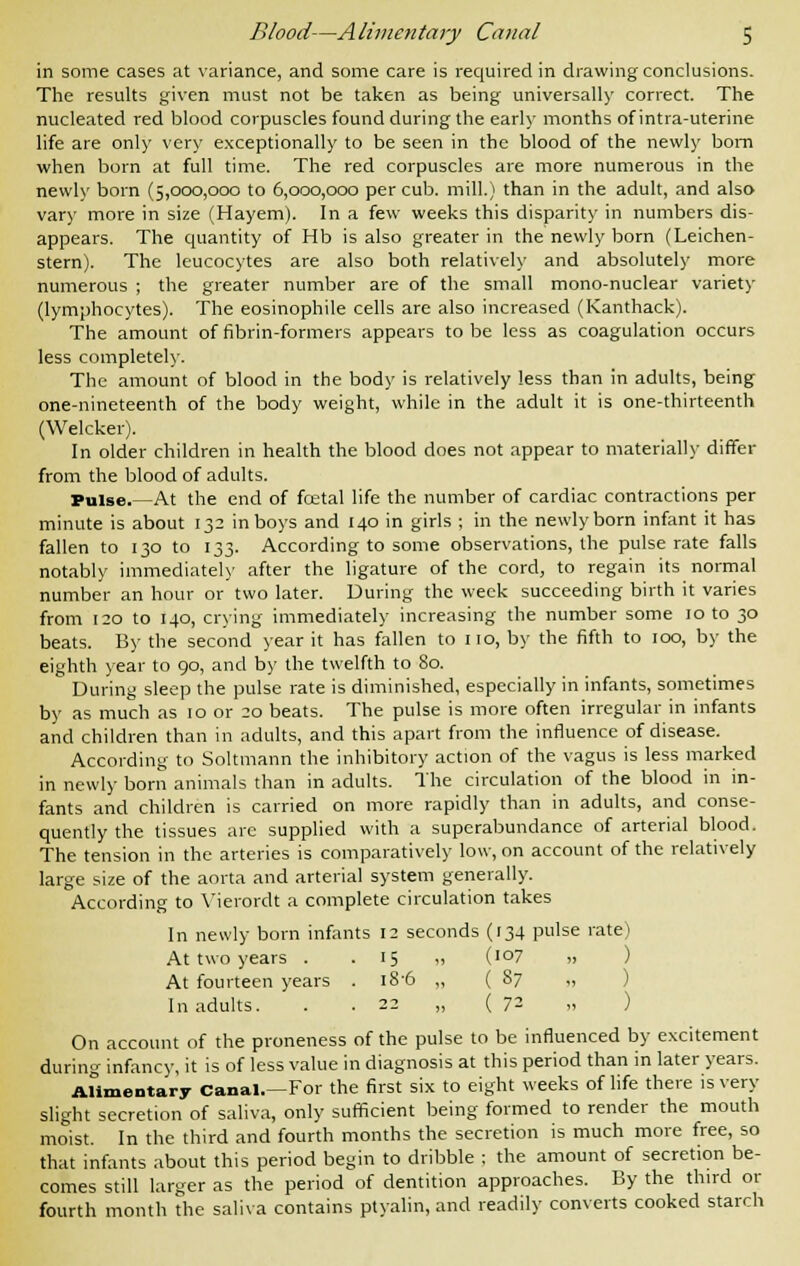 in some cases at variance, and some care is required in drawing conclusions. The results given must not be taken as being universally correct. The nucleated red blood corpuscles found during the early months of intra-uterine life are only very exceptionally to be seen in the blood of the newly bom when born at full time. The red corpuscles are more numerous in the newly born (5,000,000 to 6,000,000 per cub. mill.) than in the adult, and also vary more in size (Hayem). In a few weeks this disparity in numbers dis- appears. The quantity of Hb is also greater in the newly born (Leichen- stern). The leucocytes are also both relatively and absolutely more numerous ; the greater number are of the small mono-nuclear variety (lymphocytes). The eosinophile cells are also increased (Kanthack). The amount of fibrin-formers appears to be less as coagulation occurs less completely. The amount of blood in the body is relatively less than in adults, being one-nineteenth of the body weight, while in the adult it is one-thirteenth (Welcker). In older children in health the blood does not appear to materially differ from the blood of adults. Pulse.—At the end of fcetal life the number of cardiac contractions per minute is about 132 in boys and 140 in girls ; in the newly born infant it has fallen to 130 to 133. According to some observations, the pulse rate falls notably immediately after the ligature of the cord, to regain its normal number an hour or two later. During the week succeeding birth it varies from 120 to 140, crying immediately increasing the number some 10 to 30 beats. By the second year it has fallen to 110, by the fifth to 100, by the eighth year to 90, and by the twelfth to 80. During sleep the pulse rate is diminished, especially in infants, sometimes by as much as 10 or 20 beats. The pulse is more often irregular in infants and children than in adults, and this apart from the influence of disease. According to Soltmann the inhibitory action of the vagus is less marked in newly born animals than in adults. The circulation of the blood in in- fants and children is carried on more rapidly than in adults, and conse- quently the tissues arc supplied with a superabundance of arterial blood. The tension in the arteries is comparatively low, on account of the relatively large size of the aorta and arterial system generally. According to Vierordt a complete circulation takes In newly born infants 12 seconds (134 pulse rate) At two years . .15 „ (107 „ At fourteen years . 18-6 „ (87 „ In adults. . . 22 „ {7- » ) On account of the proneness of the pulse to be influenced by excitement during infancy, it is of less value in diagnosis at this period than in later years. Alimentary Canal.—For the first six to eight weeks of life there is very slight secretion of saliva, only sufficient being formed to render the mouth moist. In the third and fourth months the secretion is much more free, so that infants about this period begin to dribble ; the amount of secretion be- comes still larger as the period of dentition approaches. By the third or fourth month the saliva contains ptyalin, and readily converts cooked starch