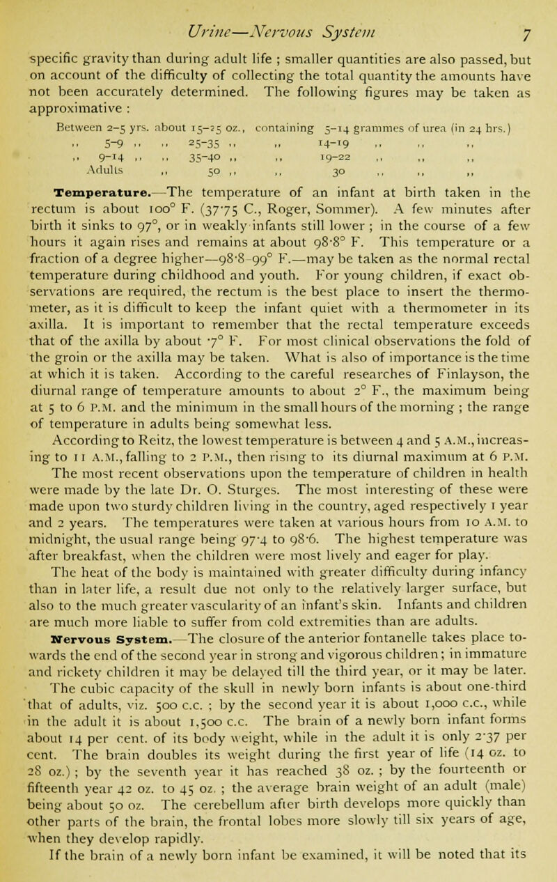 specific gravity than during adult life ; smaller quantities are also passed, but on account of the difficulty of collecting the total quantity the amounts have not been accurately determined. The following figures may be taken as approximative : Between 2-5 yrs. about 15-25 oz., containing 5-14 grammes of urea (in 24 hrs.) 5-9 ■■ ■■ 25-35 .. 1. M-19 9_I4 .• •■ 35-40 .. .. 19-22 Adults ,, 50 ,, ,, 30 ,, ,, ,, Temperature.—The temperature of an infant at birth taken in the rectum is about 100° F. (3775 C, Roger, Sommer). A few minutes after birth it sinks to 970, or in weakly infants still lower ; in the course of a few hours it again rises and remains at about o,8'8° F. This temperature or a fraction of a degree higher—a8'8 99° F.—maybe taken as the normal rectal temperature during childhood and youth. For young children, if exact ob- servations are required, the rectum is the best place to insert the thermo- meter, as it is difficult to keep the infant quiet with a thermometer in its axilla. It is important to remember that the rectal temperature exceeds that of the axilla by about 7° F. For most clinical observations the fold of the groin or the axilla may be taken. What is also of importance is the time at which it is taken. According to the careful researches of Finlayson, the diurnal range of temperature amounts to about 1° F., the maximum being at 5 to 6 P.M. and the minimum in the small hours of the morning ; the range of temperature in adults being somewhat less. According to Reitz, the lowest temperature is between 4 and 5 a.m., increas- ing to 11 A.M.,falling to 2 P.M., then rising to its diurnal maximum at 6 P.M. The most recent observations upon the temperature of children in health were made by the late Dr. O. Sturges. The most interesting of these were made upon two sturdy children living in the country, aged respectively 1 year and 2 years. The temperatures were taken at various hours from 10 A.M. to midnight, the usual range being 97-4 to 98-6. The highest temperature was after breakfast, when the children were most lively and eager for play. The heat of the body is maintained with greater difficulty during infancy than in later life, a result due not only to the relatively larger surface, but also to the much greater vascularity of an infant's skin. Infants and children are much more liable to suffer from cold extremities than are adults. Nervous System.—The closure of the anterior fontanelle takes place to- wards the end of the second year in strong and vigorous children; in immature and rickety children it may be delayed till the third year, or it may be later. The cubic capacity of the skull in newly born infants is about one-third that of adults, viz. 500 c.c. ; by the second year it is about 1,000 ex., while in the adult it is about 1,500 c.c. The brain of a newly born infant forms about 14 per cent, of its body weight, while in the adult it is only 2-37 per cent. The brain doubles its weight during the first year of life (14 oz. to 28 oz.) ; by the seventh year it has reached 38 oz. ; by the fourteenth or fifteenth year 42 oz. to 45 oz. ; the average brain weight of an adult (male) being about 50 oz. The cerebellum after birth develops more quickly than other parts of the brain, the frontal lobes more slowly till six years of age, when they develop rapidly. If the brain of a newly born infant be examined, it will be noted that its