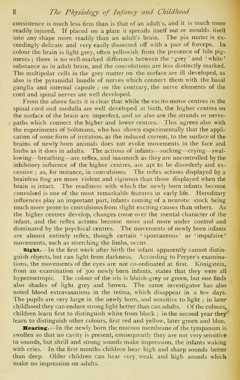 consistence is much less firm than is that of an adult's, and it is much more readily injured. If placed on a plate it spreads itself out or moulds itself into any shape more readily than an adult's brain. The pia mater is ex- ceedingly delicate and very easily dissected off with a pair of forceps. In colour the brain is light grey, often yellowish from the presence of bile pig- ments ; there is no well-marked difference between the ' grey ' and 'white' substance as in adult brain, and the convolutions are less distinctly marked. The multipolar cells in the grey matter on the surface are ill developed, as also is the pyramidal bundle of nerves which connect them with the basal ganglia and internal capsule ; on the contrary, the nerve elements of the cord and spinal nerves are well developed. From the above facts it is clear that while the excito-motor centres in the spinal cord and medulla are well developed at birth, the higher centres on the surface of the brain are imperfect, and so also are the strands or nerve- paths which connect the higher and lower centres. This agrees also with the experiments of Soltmann, who has shown experimentally that the appli- cation of some form of irritation, as the induced current, to the surface of the brains of newly born animals does not evoke movements in the face and limbs as it does in adults. The actions of infants—sucking—crying—swal- lowing—breathing—are reflex, and inasmuch as they are uncontrolled by the inhibitory influence of the higher centres, are apt to be disorderly and ex- cessive ; as, for instance, in convulsions. The reflex actions displayed by a brainless frog are more violent and vigorous than those displayed when the brain is intact. The readiness with which the newly born infants become convulsed is one of the most remarkable features in early life. Hereditary influences play an important part, infants coming of a neurotic stock being much more prone to convulsions from slight exciting causes than others. As the higher centres develop, changes come over the mental character of the infant, and the reflex actions become more and more under control and dominated by the psychical centres. The movements of newly born infants are almost entirely reflex, though certain 'spontaneous' or 'impulsive' movements, such as stretching the limbs, occur. Sig-tit.— In the first week after birth the infant apparently cannot distin- guish objects, but can light from darkness. According to Preyer's examina- tions, the movements of the eyes are not co-ordinated at first. Konigstein, from an examination of 300 newly born infants, states that they were all hypermetropic. The colour of the iris is bluish-grey or green, but one finds also shades of light grey and brown. The same investigator has also noted blood extravasations in the retina, which disappear in a few days. The pupils are very large in the newly born, and sensitive to light ; in later childhood they can endure strong light better than can adults. Of the colours, children learn first to distinguish white from black ; in the second year they learn to distinguish other colours, first red and yellow, later green and blue. Hearing:.—In the newly born the mucous membrane of the tympanum is swollen so that no cavity is present, consequently they are not very sensitive to sounds, but shrill and strong sounds make impression, the infants waking with cries. In the first months children hear high and sharp sounds better than deep. Older children can hear very, weak and high sounds which make no impression on adults.