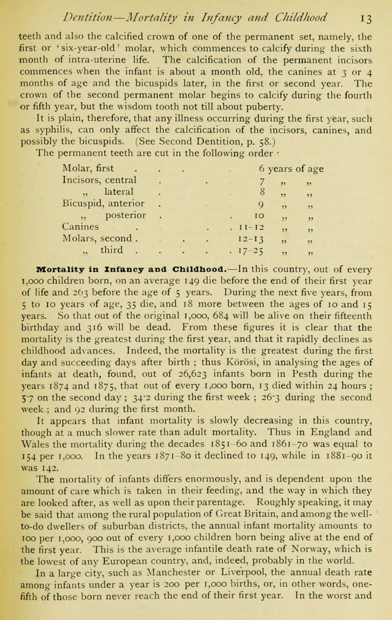 teeth and also the calcified crown of one of the permanent set, namely, the first or ' six-year-old' molar, which commences to calcify during the sixth month of intra-aterine life. The calcification of the permanent incisors commences when the infant is about a month old, the canines at 3 or 4 months of age and the bicuspids later, in the first or second year. The crown of the second permanent molar begins to calcify during the fourth or fifth year, but the wisdom tooth not till about puberty. It is plain, therefore, that any illness occurring during the first year, such as syphilis, can only affect the calcification of the incisors, canines, and possibly the bicuspids. (See Second Dentition, p. 58.) The permanent teeth are cut in the following order • Molar, first ... 6 years of age Incisors, central . . 7 „ „ „ lateral . 8 „ „ Bicuspid, anterior . 9 „ „ „ posterior . 10 ,, „ Canines . . . 11-12 „ „ Molars, second . . . 12-13 „ i> „ third 17-25 Mortality in Infancy and Childhood.—In this country, out of every 1,000 children born, on an average 149 die before the end of their first year of life and 263 before the age of 5 years. During the next five years, from 5 to 10 years of age, 35 die, and 18 more between the ages of 10 and 15 years. So that out of the original 1,000, 684 will be alive on their fifteenth birthday and 316 will be dead. From these figures it is clear that the mortality is the greatest during the first year, and that it rapidly declines as childhood advances. Indeed, the mortality is the greatest during the first day and succeeding days after birth ; thus Korosi, in analysing the ages of infants at death, found, out of 26,623 infants born in Pesth during the years 1874 and 1875, tnat out of every 1,000 born, 13 died within 24 hours ; 57 on the second day ; 34'2 during the first week ; 26-3 during the second week.; and 92 during the first month. It appears that infant mortality is slowly decreasing in this country, though at a much slower rate than adult mortality. Thus in England and Wales the mortality during the decades 1851-60 and 1861-70 was equal to 154 per 1,000. In the years 1871-80 it declined to 149, while in 1881-90 it was 142. The mortality of infants differs enormously, and is dependent upon the amount of care which is taken in their feeding, and the way in which they are looked after, as well as upon their parentage. Roughly speaking, it may be said that among the rural population of Great Britain, and among the well- to-do dwellers of suburban districts, the annual infant mortality amounts to 100 per 1,000, 900 out of every 1,000 children born being alive at the end of the first year. This is the average infantile death rate of Norway, which is the lowest of any European country, and, indeed, probably in the world. In a large city, such as Manchester or Liverpool, the annual death rate among infants under a year is 200 per 1,000 births, or, in other words, one- fifth of those born never reach the end of their first year. In the worst and