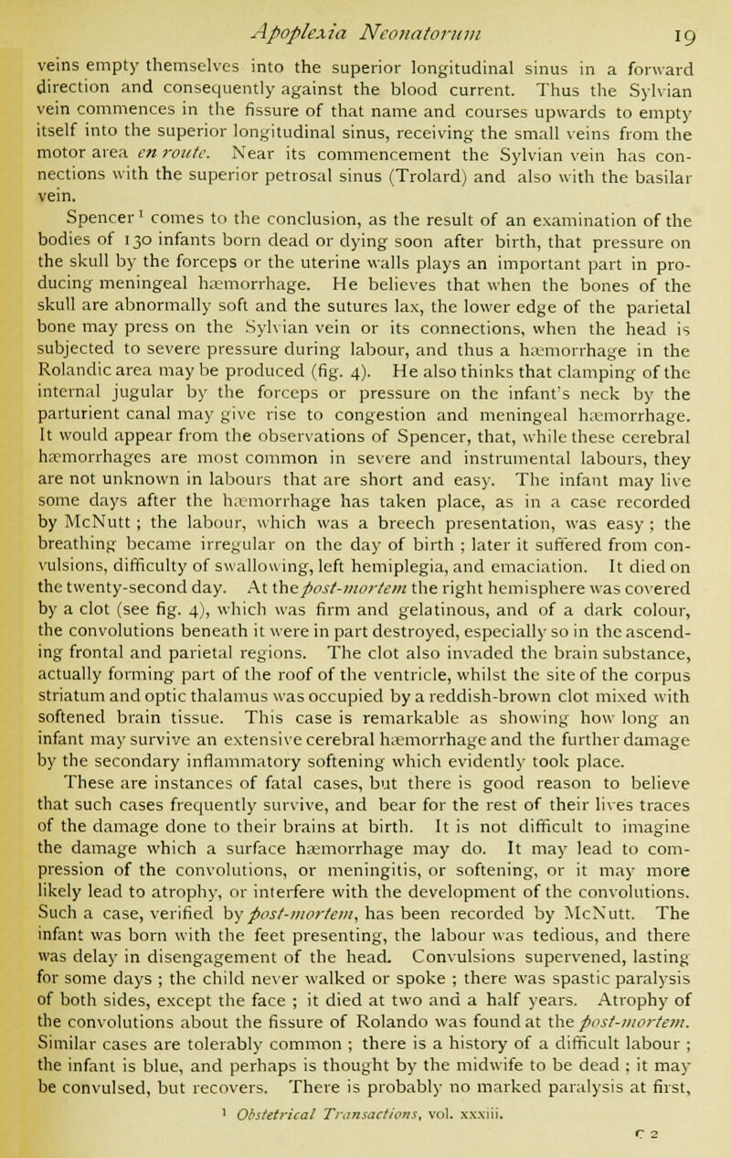 veins empty themselves into the superior longitudinal sinus in a forward direction and consequently against the blood current. Thus the Sylvian vein commences in the fissure of that name and courses upwards to empty itself into the superior longitudinal sinus, receiving the small veins from the motor area en route. Near its commencement the Sylvian vein has con- nections with the superior petrosal sinus (Trolard) and also with the basilar vein. Spencer1 comes to the conclusion, as the result of an examination of the bodies of 130 infants born dead or dying soon after birth, that pressure on the skull by the forceps or the uterine walls plays an important part in pro- ducing meningeal haemorrhage. He believes that when the bones of the skull are abnormally soft and the sutures lax, the lower edge of the parietal bone may press on the Sylvian vein or its connections, when the head is subjected to severe pressure during labour, and thus a haemorrhage in the Rolandic area may be produced (fig. 4). He also thinks that clamping of the internal jugular by the forceps or pressure on the infant's neck by the parturient canal may give rise to congestion and meningeal hemorrhage. It would appear from the observations of Spencer, that, while these cerebral haemorrhages are most common in severe and instrumental labours, they are not unknown in labours that are short and easy. The infant may live some days after the haemorrhage has taken place, as in a case recorded by McNutt ; the labour, which was a breech presentation, was easy ; the breathing became irregular on the day of birth ; later it suffered from con- vulsions, difficulty of swallowing, left hemiplegia, and emaciation. It died on the twenty-second day. At the post-mortem the right hemisphere was covered by a clot (see fig. 4), which was firm and gelatinous, and of a dark colour, the convolutions beneath it were in part destroyed, especially so in the ascend- ing frontal and parietal regions. The clot also invaded the brain substance, actually forming part of the roof of the ventricle, whilst the site of the corpus striatum and optic thalamus was occupied by a reddish-brown clot mixed with softened brain tissue. This case is remarkable as showing how long an infant may survive an extensive cerebral haemorrhage and the further damage by the secondary inflammatory softening which evidently took place. These are instances of fatal cases, but there is good reason to believe that such cases frequently survive, and bear for the rest of their lives traces of the damage done to their brains at birth. It is not difficult to imagine the damage which a surface haemorrhage may do. It may lead to com- pression of the convolutions, or meningitis, or softening, or it may more likely lead to atrophy, or interfere with the development of the convolutions. Such a case, verified by post-mortem, has been recorded by McNutt. The infant was born with the feet presenting, the labour was tedious, and there was delay in disengagement of the head. Convulsions supervened, lasting for some days ; the child never walked or spoke ; there was spastic paralysis of both sides, except the face ; it died at two and a half years. Atrophy of the convolutions about the fissure of Rolando was found at the post-mortem. Similar cases are tolerably common ; there is a history of a difficult labour ; the infant is blue, and perhaps is thought by the midwife to be dead ; it may be convulsed, but recovers. There is probably no marked paralysis at first, 1 Obstetrical Transactions, vol. xxxiii. r 2