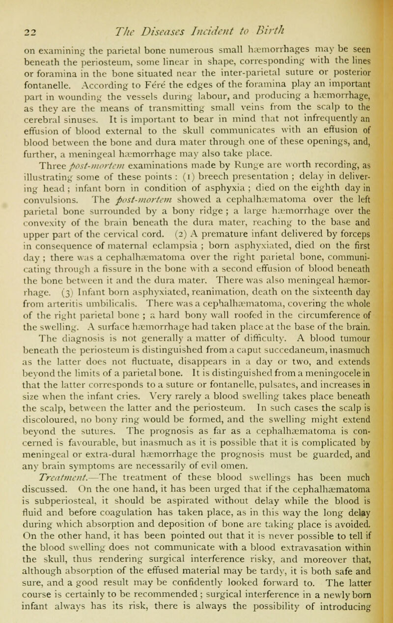 on examining the parietal bone numerous small haemorrhages may be seen beneath the periosteum, some linear in shape, corresponding with the lines or foramina in the bone situated near the inter-parietal suture or posterior fontanelle. According to Fere the edges of the foramina play an important part in wounding the vessels during labour, and producing a hemorrhage, as they are the means of transmitting small veins from the scalp to the cerebral sinuses. It is important to bear in mind that not infrequently an effusion of blood external to the skull communicates with an effusion of blood between the bone and dura mater through one of these openings, and, further, a meningeal haemorrhage may also take place. Three post-mortem examinations made by Runge are worth recording, as illustrating some of these points : (i) breech presentation ; delay in deliver- ing head : infant born in condition of asphyxia ; died on the eighth day in convulsions. The post-mortem showed a cephalhematoma over the left parietal bone surrounded by a bony ridge ; a large hemorrhage over the convexity of the brain beneath the dura mater, reaching to the base and upper part of the cervical cord. (2) A premature infant delivered by forceps in consequence of maternal eclampsia ; born asphyxiated, died on the first day ; there was a cephalhematoma over the right parietal bone, communi- cating through a fissure in the bone with a second effusion of blood beneath the bone between it and the dura mater. There was also meningeal hemor- rhage. (3) Infant born asphyxiated,reanimation, death on the sixteenth day from arteritis umbilicalis. There was a cephalhematoma, covering the whole of the right parietal bone ; a hard bony wall roofed in the circumference of the swelling. A surface hemorrhage had taken place at the base of the brain. The diagnosis is not generally a matter of difficulty. A blood tumour beneath the periosteum is distinguished from a caput succcdaneum, inasmuch as the latter does not fluctuate, disappears in a day or two, and extends beyond the limits of a parietal bone. It is distinguished from a meningocele in that the latter corresponds to a suture or fontanelle, pulsates, and increases in size when the infant cries. Very rarely a blood swelling takes place beneath the scalp, between the latter and the periosteum. In such cases the scalp is discoloured, no bony ring would be formed, and the swelling might extend beyond the sutures. The prognosis as far as a cephalhematoma is con- cerned is favourable, but inasmuch as it is possible that it is complicated by meningeal or extra-dural hemorrhage the prognosis must be guarded, and any brain symptoms are necessarily of evil omen. Treatment.—The treatment of these blood swellings has been much discussed. On the one hand, it has been urged that if the cephalhematoma is subperiosteal, it should be aspirated without delay while the blood is fluid and before coagulation has taken place, as in this way the long delay during which absorption and deposition of bone are taking place is avoided. On the other hand, it has been pointed out that it is never possible to tell if the blood swelling does not communicate with a blood extravasation within the skull, thus rendering surgical interference risky, and moreover that, although absorption of the effused material may be tardy, it is both safe and sure, and a good result may be confidently looked forward to. The latter course is certainly to be recommended ; surgical interference in a newly bom infant always has its risk, there is always the possibility of introducing
