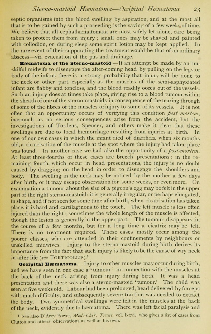 septic organisms into the blood swelling by aspiration, and at the most all that is to be gained by such a proceeding is the saving of a few weeks of time. We believe that all cephalhrematomata are most safely let alone, care being taken to protect them from injury ; small ones may be shaved and painted with collodion, or during sleep some spirit lotion may be kept applied. In the rare event of their suppurating the treatment would be that of an ordinary abscess—viz. evacuation of the pus and drainage. Haematoma of the Sterno-mastoid.—If an attempt be made by an un- skilful midwife to disengage the after-coming head by pulling on the legs or body of the infant, there is a strong probability that injury will be done to the neck or other part, especially as the muscles of the semi-asphyxiated infant are flabby and toneless, and the blood readily oozes out of the vessels. Such an injury does at times take place, giving rise to a blood tumour within the sheath of one of the sterno-mastoids in consequence of the tearing through of some of the fibres of the muscles orinjuryto some of its vessels. It is not often that an opportunity occurs of verifying this condition post mortem, inasmuch as no serious consequences arise from the accident, but the investigations of Tordeus, Spencer, and others make it clear that these swellings are due to local haemorrhage resulting from injuries at birth. In one of our own cases in which the infant died of diarrhcea when six months old, a cicatrisation of the muscle at the spot where the injury had taken place was found. In another case we had also the opportunity of a post-mortem. At least three-fourths of these cases are breech presentations : in the re- maining fourth, which occur in head presentations, the injury is no doubt caused by dragging on the head in order to disengage the shoulders and body. The swelling in the neck may be noticed by the mother a few days after birth, or it may escape observation for some weeks, or even more. On examination a tumour about the size of a pigeon's egg may be felt in the upper part of the right sterno-mastoid; it is generally irregular, or perhaps elongated, in shape, and if not seen for some time after birth, when cicatrisation has taken place, it is hard and cartilaginous to the touch. The left muscle is less often injured than the right ; sometimes the whole length of the muscle is affected, though the lesion is generally in the upper part. The tumour disappears in the course of a few months, but for a long time a cicatrix may be felt. There is no treatment required. These cases mostly occur among the poorer classes, who are attended in their confinements by neighbours or unskilled midwives. Injury to the sterno-mastoid during birth derives its importance from the fact that such injury is likely to be the cause of wry neck in after life {see Torticollis).1 Occipital Haematoma.— Injury toother muscles may occur during birth, and we have seen in one case a ' tumour' in connection with the muscles at the back of the neck arising from injury during birth. It was a head presentation and there was also a sterno-mastoid 'tumour.' The child was seen at five weeks old. Labour had been prolonged, head delivered by forceps with much difficulty, and subsequently severe traction was needed to extract the body. Two symmetrical swellings were felt in the muscles at the back of the neck, evidently due to hematoma. There was left facial paralysis and 1 See also D'Arcy Power, Med.-Vhir. Trans, vol. lxxvi. who gives a list of cases from Clutton ami others' observations as well as his own.