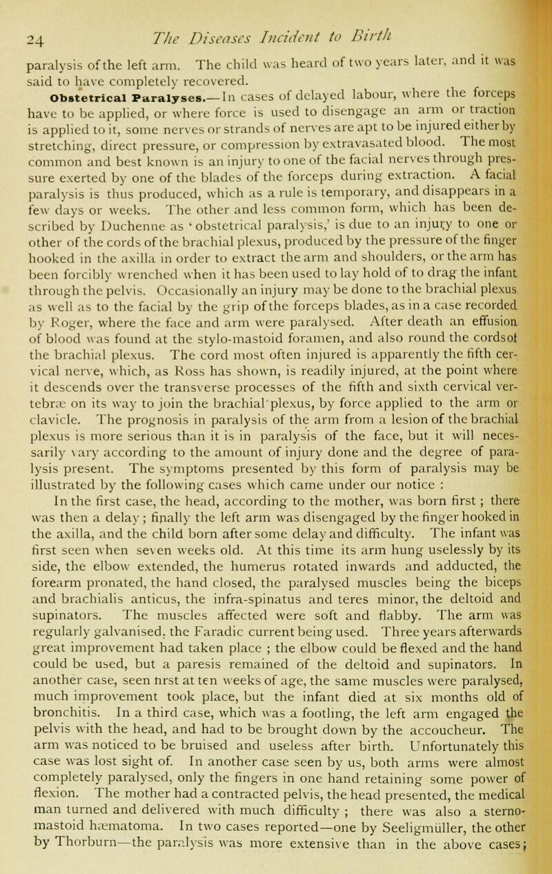 paralysis of the left arm. The child was heard of two years later, and it was said to have completely recovered. Obstetrical Paralyses In cases of delayed labour, where the forceps have to be applied, or where force is used to disengage an arm or traction is applied to it, some nerves or strands of nerves are apt to be injured either by stretching, direct pressure, or compression by extravasated blood. The most common and best known is an injury to one of the facial nerves through pres- sure exerted by one of the blades of the forceps during extraction. A facial paralysis is thus produced, which as a rule is temporary, and disappears in a few days or weeks. The other and less common form, which has been de- scribed by Duchenne as ' obstetrical paralysis,' is due to an injurj to one or other of the cords of the brachial plexus, produced by the pressure of the finger hooked in the axilla in order to extract the arm and shoulders, or the arm has been forcibly wrenched when it has been used to lay hold of to drag the infant through the pelvis. Occasionally an injury may be done to the brachial plexus as well as to the facial by the grip of the forceps blades, as in a case recorded by Roger, where the face and arm were paralysed. After death an effusion of blood was found at the stylo-mastoid foramen, and also round the cordsot the brachial plexus. The cord most often injured is apparently the fifth cer- vical nerve, which, as Ross has shown, is readily injured, at the point where it descends over the transverse processes of the fifth and sixth cervical ver- tebrae on its way to join the brachialplexus, by force applied to the arm or clavicle. The prognosis in paralysis of the arm from a lesion of the brachial plexus is more serious than it is in paralysis of the face, but it will neces- sarily vary according to the amount of injury done and the degree of para- lysis present. The symptoms presented by this form of paralysis may be illustrated by the following cases which came under our notice : In the first case, the head, according to the mother, was born first ; there was then a delay ; finally the left arm was disengaged by the finger hooked in the axilla, and the child born after some delay and difficulty. The infant was first seen when seven weeks old. At this time its arm hung uselessly by its side, the elbow extended, the humerus rotated inwards and adducted, the forearm pronated, the hand closed, the paralysed muscles being the biceps and brachialis amicus, the infra-spinatus and teres minor, the deltoid and supinators. The muscles affected were soft and flabby. The arm was regularly galvanised, the Faradic current being used. Three years afterwards great improvement had taken place ; the elbow could be flexed and the hand could be used, but a paresis remained of the deltoid and supinators. In another case, seen nrst at ten weeks of age, the same muscles were paralysed, much improvement took place, but the infant died at six months old of bronchitis. In a third case, which was a footling, the left arm engaged the pelvis with the head, and had to be brought down by the accoucheur. The arm was noticed to be bruised and useless after birth. Unfortunately this case was lost sight of. In another case seen by us, both arms were almost completely paralysed, only the fingers in one hand retaining some power of flexion. The mother had a contracted pelvis, the head presented, the medical man turned and delivered with much difficulty ; there was also a sterno- mastoid hematoma. In two cases reported—one by Seeligmuller, the other by Thorburn—the paralysis was more extensive than in the above cases;