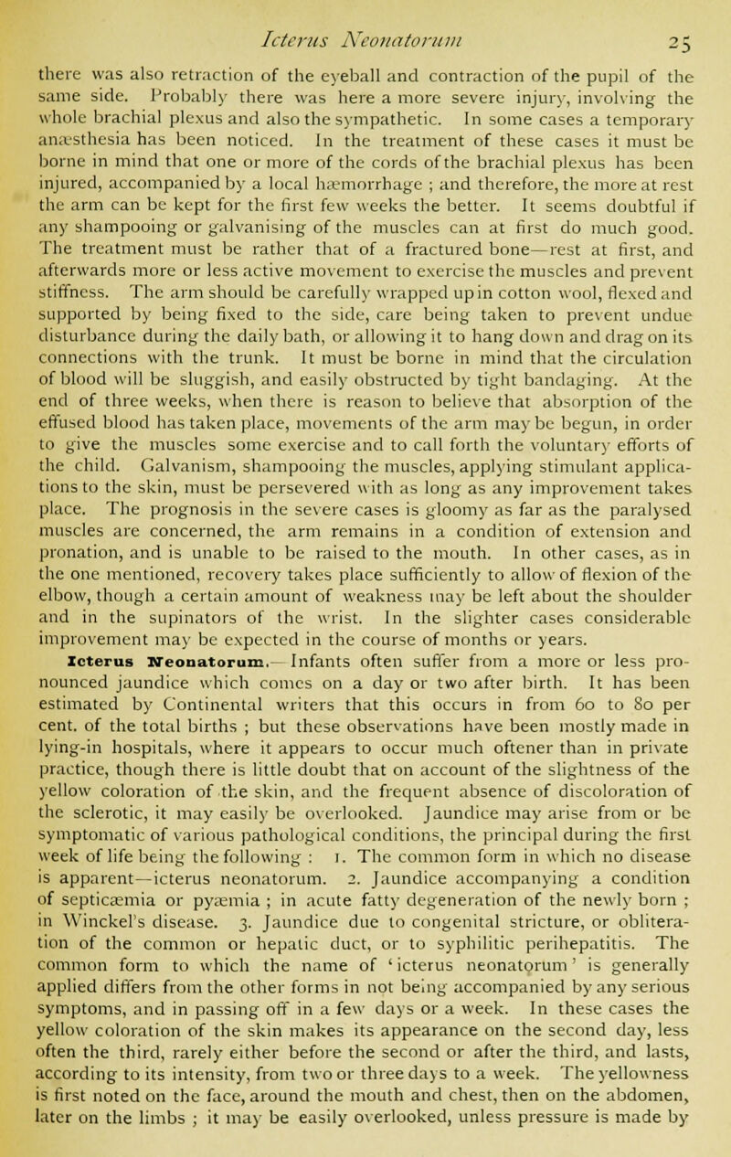 there was also retraction of the eyeball and contraction of the pupil of the same side. Probably there was here a more severe injur)', involving the whole brachial plexus and also the sympathetic. In some cases a temporary anesthesia has been noticed. In the treatment of these cases it must be borne in mind that one or more of the cords of the brachial plexus has been injured, accompanied by a local haemorrhage ; and therefore, the more at rest the arm can be kept for the first few weeks the better. It seems doubtful if any shampooing or galvanising of the muscles can at first do much good. The treatment must be rather that of a fractured bone—rest at first, and afterwards more or less active movement to exercise the muscles and present stiffness. The arm should be carefully wrapped up in cotton wool, flexed and supported by being fixed to the side, care being taken to prevent undue disturbance during the daily bath, or allowing it to hang down and drag on its connections with the trunk. It must be borne in mind that the circulation of blood will be sluggish, and easily obstructed by tight bandaging. At the end of three weeks, when there is reason to believe that absorption of the effused blood has taken place, movements of the arm maybe begun, in order to give the muscles some exercise and to call forth the voluntary efforts of the child. Galvanism, shampooing the muscles, applying stimulant applica- tions to the skin, must be persevered with as long as any improvement takes place. The prognosis in the severe cases is gloomy as far as the paralysed muscles are concerned, the arm remains in a condition of extension and pronation, and is unable to be raised to the mouth. In other cases, as in the one mentioned, recovery takes place sufficiently to allow of flexion of the elbow, though a certain amount of weakness may be left about the shoulder and in the supinators of the wrist. In the slighter cases considerable improvement may be expected in the course of months or years. Icterus Neonatorum. Infants often suffer from a more or less pro- nounced jaundice which comes on a day or two after birth. It has been estimated by Continental writers that this occurs in from 60 to 80 per cent, of the total births ; but these observations have been mostly made in lying-in hospitals, where it appears to occur much oftener than in private practice, though there is little doubt that on account of the slightness of the yellow coloration of the skin, and the frequent absence of discoloration of the sclerotic, it may easily be overlooked. Jaundice may arise from or be symptomatic of various pathological conditions, the principal during the first week of life being the following : 1. The common form in which no disease is apparent—icterus neonatorum. 2. Jaundice accompanying a condition of septicaemia or pyaemia ; in acute fatty degeneration of the newly born ; in WinckeFs disease. 3. Jaundice due to congenital stricture, or oblitera- tion of the common or hepatic duct, or to syphilitic perihepatitis. The common form to which the name of ' icterus neonatorum' is generally applied differs from the other forms in not being accompanied by any serious symptoms, and in passing off in a few days or a week. In these cases the yellow coloration of the skin makes its appearance on the second day, less often the third, rarely either before the second or after the third, and lasts, according to its intensity, from two or three days to a week. The yellowness is first noted on the face, around the mouth and chest, then on the abdomen, later on the limbs ; it may be easily overlooked, unless pressure is made by