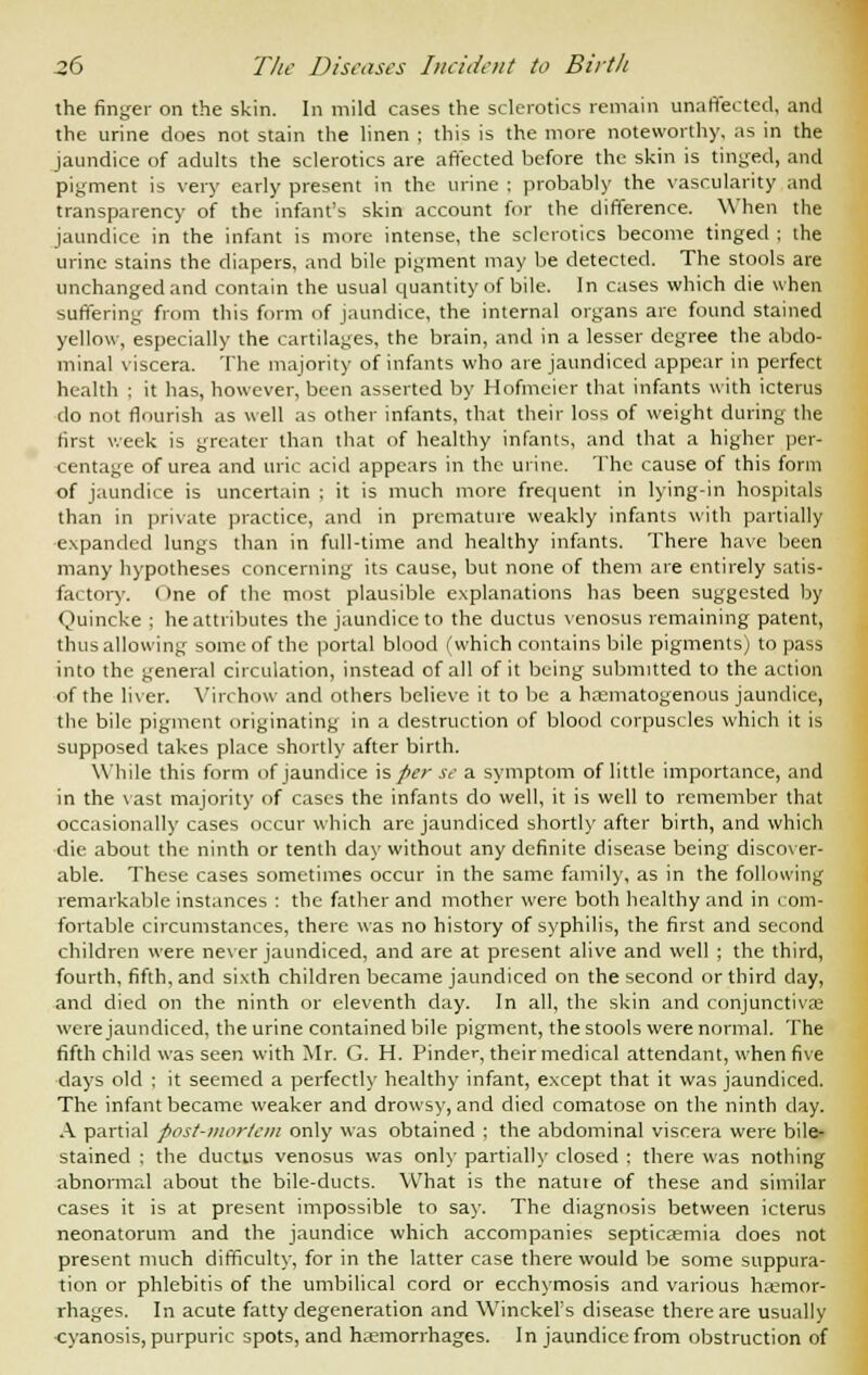the finger on the skin. In mild cases the sclerotics remain unaffected, and the urine does not stain the linen ; this is the more noteworthy, as in the jaundice of adults the sclerotics are affected before the skin is tinged, and pigment is very early present in the urine : probably the vascularity and transparency of the infant's skin account for the difference. When the jaundice in the infant is more intense, the sclerotics become tinged ; the urine stains the diapers, and bile pigment may be detected. The stools are unchanged and contain the usual quantity of bile. In cases which die when suffering from this form of jaundice, the internal organs are found stained yellow, especially the cartilages, the brain, and in a lesser degree the abdo- minal viscera. The majority of infants who are jaundiced appear in perfect health ; it has, however, been asserted by Hofmcier that infants with icterus do not flourish as well as other infants, that their loss of weight during the first week is greater than that of healthy infants, and that a higher per- centage of urea and uric acid appears in the urine. The cause of this form of jaundice is uncertain ; it is much more frequent in lying-in hospitals than in private practice, and in premature weakly infants with partially expanded lungs than in full-time and healthy infants. There have been many hypotheses concerning its cause, but none of them are entirely satis- factory. One of the most plausible explanations has been suggested by Ouincke ; he attributes the jaundice to the ductus venosus remaining patent, thus allowing some of the portal blood (which contains bile pigments) to pass into the general circulation, instead of all of it being submitted to the action of the liver. Yin how and others believe it to be a hsematogenous jaundice, the bile pigment originating in a destruction of blood corpuscles which it is supposed takes place shortly after birth. While this form of jaundice is per se a symptom of little importance, and in the vast majority of cases the infants do well, it is well to remember that occasionally cases occur which are jaundiced shortly after birth, and which die about the ninth or tenth day without any definite disease being discover- able. These cases sometimes occur in the same family, as in the following remarkable instances : the father and mother were both healthy and in com- fortable circumstances, there was no history of syphilis, the first and second children were never jaundiced, and are at present alive and well ; the third, fourth, fifth, and sixth children became jaundiced on the second or third day, and died on the ninth or eleventh day. In all, the skin and conjunctiva? were jaundiced, the urine contained bile pigment, the stools were normal. The fifth child was seen with Mr. G. H. Finder, their medical attendant, when five clays old ; it seemed a perfectly healthy infant, except that it was jaundiced. The infant became weaker and drowsy, and died comatose on the ninth day. A partial post-mortem only was obtained ; the abdominal viscera were bile- stained : the ductus venosus was only partially closed ; there was nothing abnormal about the bile-ducts. What is the natuie of these and similar cases it is at present impossible to say. The diagnosis between icterus neonatorum and the jaundice which accompanies septicaemia does not present much difficulty, for in the latter case there would be some suppura- tion or phlebitis of the umbilical cord or ecchymosis and various haemor- rhages. In acute fatty degeneration and Winckel's disease there are usually cyanosis, purpuric spots, and haemorrhages. In jaundice from obstruction of