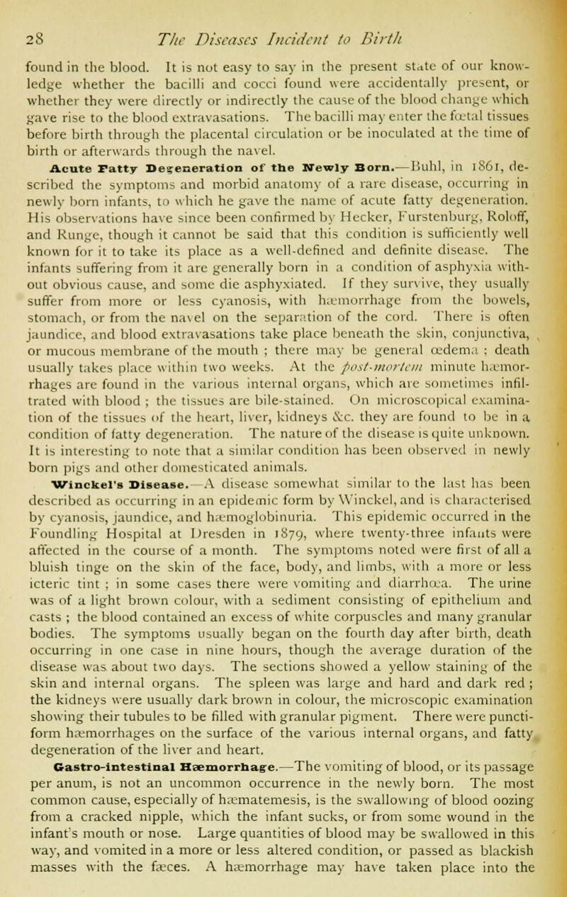 found in the blood. It is not easy to say in the present state of our know- ledge whether the bacilli and cocci found were accidentally present, or whether they were directly or indirectly the cause of the blood ( hange which gave rise to the blood extravasations. The bacilli may enter the foetal tissues before birth through the placental circulation or be inoculated at the time of birth or afterwards through the navel. Acute ratty Defeneration of the Newly Born.— Buhl, in 1861, de- scribed the symptoms and morbid anatomy of a rare disease, occurring in newly born infants, to which he gave the name of acute fatty degeneration. His observations have since been confirmed by Hecker, Furstenburg, Roloff, and Kunge, though it cannot be said that this condition is sufficiently well known for it to take its place as a well-defined and definite disease. The infants suffering from it are generally born in a condition of asphyxia with- out obvious cause, and some die asphyxiated. If they survive, they usually suffer from more or less cyanosis, with hemorrhage from the bowels, stomach, or from the na\el on the separation of the cord. There is often jaundice, and blood extravasations take place beneath the skin, conjunctiva, , or mucous membrane of the mouth ; there may be general oedema ; death usually takes place within two weeks. At the post-mortem minute haemor- rhages are found in the various internal organs, which are sometimes infil- trated with blood ; the tissues are bile-stained. On microscopical examina- tion of the tissues of the heart, liver, kidneys &c. they are found to be in a condition of fatty degeneration. The nature of the disease is quite unknown. It is interesting to note that a similar condition has been observed in newly born pigs and other domesticated animals. Winckers Disease. A disease somewhat similar to the last has been described as occurring in an epidemic form by Winckel, and is characterised by cyanosis, jaundice, and hemoglobinuria. This epidemic occurred in the Foundling Hospital at Dresden in 1879, where twenty-three infants were affected in the course of a month. The symptoms noted were first of all a bluish tinge on the skin of the face, body, and limbs, with a more or less icteric tint ; in some cases there were vomiting and diarrhoea. The urine was of a light brown colour, with a sediment consisting of epithelium and casts ; the blood contained an excess of white corpuscles and many granular bodies. The symptoms usually began on the fourth day after birth, death occurring in one case in nine hours, though the average duration of the disease was about two days. The sections showed a yellow staining of the skin and internal organs. The spleen was large and hard and dark red ; the kidneys were usually dark brown in colour, the microscopic examination showing their tubules to be filled with granular pigment. There were puncti- form haemorrhages on the surface of the various internal organs, and fatty degeneration of the liver and heart. Gastrointestinal Haemorrhage.—The vomiting of blood, or its passage per anum, is not an uncommon occurrence in the newly born. The most common cause, especially of hai-matemesis, is the swallowing of blood oozing from a cracked nipple, which the infant sucks, or from some wound in the infant's mouth or nose. Large quantities of blood may be swallowed in this way, and vomited in a more or less altered condition, or passed as blackish masses with the faeces. A haemorrhage may have taken place into the