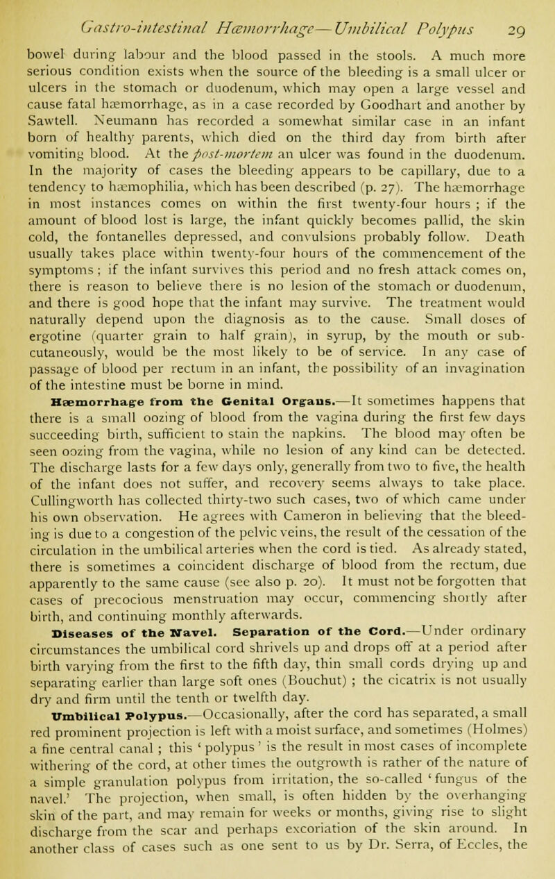 bowel during- labour and the blood passed in the stools. A much more serious condition exists when the source of the bleeding is a small ulcer or ulcers in the stomach or duodenum, which may open a large vessel and cause fatal haemorrhage, as in a case recorded by Goodhart and another by Sawtell. Neumann has recorded a somewhat similar case in an infant born of healthy parents, which died on the third day from birth after vomiting blood. At the post-mortem an ulcer was found in the duodenum. In the majority of cases the bleeding appears to be capillary, due to a tendency to haemophilia, which has been described (p. 27). The haemorrhage in most instances comes on within the first twenty-four hours ; if the amount of blood lost is large, the infant quickly becomes pallid, the skin cold, the fontanelles depressed, and convulsions probably follow. Death usually takes place within twenty-four hours of the commencement of the symptoms ; if the infant survives this period and no fresh attack comes on, there is reason to believe there is no lesion of the stomach or duodenum, and there is good hope that the infant may survive. The treatment would naturally depend upon the diagnosis as to the cause. Small doses of ergotine (quarter grain to half grain), in syrup, by the mouth or sub- cutaneously, would be the most likely to be of service. In any case of passage of blood per rectum in an infant, the possibility of an invagination of the intestine must be borne in mind. Haemorrhage from the Genital Organs.— It sometimes happens that there is a small oozing of blood from the vagina during the first few days succeeding birth, sufficient to stain the napkins. The blood may often be seen oozing from the vagina, while no lesion of any kind can be detected. The discharge lasts for a few days only, generally from two to five, the health of the infant does not suffer, and recovery seems always to take place. Cullingworth has collected thirty-two such cases, two of which came under his own observation. He agrees with Cameron in believing that the bleed- ing is due to a congestion of the pelvic veins, the result of the cessation of the circulation in the umbilical arteries when the cord is tied. As already stated, there is sometimes a coincident discharge of blood from the rectum, due apparently to the same cause (see also p. 20). It must not be forgotten that cases of precocious menstruation may occur, commencing shortly after birth, and continuing monthly afterwards. Diseases of the Navel. Separation of the Cord.—Under ordinary circumstances the umbilical cord shrivels up and drops oft at a period after birth varying from the first to the fifth day, thin small cords drying up and separating earlier than large soft ones (Bouchut) ; the cicatrix is not usually dry and firm until the tenth or twelfth day. umbilical Polypus.— Occasionally, after the cord has separated, a small red prominent projection is left with a moist surface, and sometimes (Holmes) a fine central canal; this ' polypus ' is the result in most cases of incomplete withering of the cord, at other times the outgrowth is rather of the nature of a simple granulation polypus from irritation, the so-called ' fungus of the navel.' The projection, when small, is often hidden by the overhanging skin of the part, and may remain for weeks or months, giving rise to slight discharge from the scar and perhaps excoriation of the skin around. In another class of cases such as one sent to us by Dr. Serra, of Eccles, the