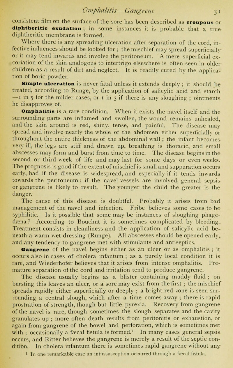 Omplialitis—Gangrene 3 1 consistent film on the surface of the sore has been described as croupous or diphtheritic exudation ; in some instances it is probable that a true diphtheritic membrane is formed. Where there is any spreading ulceration after separation of the cord, in- fective influences should be looked for ; the mischief may spread superficially or it may tend inwards and involve the peritoneum. A mere superficial ex- coriation of the skin analogous to intertrigo elsewhere is often seen in older children as a result of dirt and neglect. It is readily cured by the applica- tion of boric powder. Simple ulceration is never fatal unless it extends deeply ; it should be treated, according to Runge, by the application of salicylic acid and starch — 1 in 5 for the milder cases, or 1 in 3 if there is any sloughing ; ointments he disapproves of. Omphalitis is a rare condition. When it exists the navel itself and the surrounding parts are inflamed and swollen, the wound remains unhealed, and the skin around is red, shiny, tense, and painful. The disease may spread and involve nearly the whole of the abdomen either superficial!v or throughout the entire thickness of the abdominal wall ; the infant becomes very ill, the legs are stiff and drawn up, breathing is thoracic, and small abscesses may form and burst from time to time. The disease begins in the second or third week of life and may last for some days or even weeks. The prognosis is good if the extent of mischief is small and suppuration occurs early, bad if the disease is widespread, and especially if it tends inwards towards the peritoneum ; if the navel vessels are involved, general sepsis or gangrene is likely to result. The younger the child the greater is the danger. The cause of this disease is doubtful. Probably it arises from bad management of the navel and infection. Fribe believes some cases to be syphilitic. Is it possible that some may be instances of sloughing phage- dena ? According to Bouchut it is sometimes complicated by bleeding. Treatment consists in cleanliness and the application of salicylic acid be- neath a warm wet dressing (Runge). All abscesses should be opened early, and any tendency to gangrene met with stimulants and antiseptics. Gangrene of the navel begins either as an ulcer or as omphalitis ; it occurs also in cases of cholera infantum ; as a purely local condition it is rare, and Wiederhofer believes that it arises from intense omphalitis. Pre- mature separation of the cord and irritation tend to produce gangrene. The disease usually begins as a blister containing muddy fluid ; on bursting this leaves an ulcer, or a sore may exist from the first ; the mischief spreads rapidly either superficially or deeply ; a bright red zone is seen sur- rounding a central slough, which after a time conies away ; there is rapid prostration of strength, though but little pyrexia. Recovery from gangrene of the navel is rare, though sometimes the slough separates and the cavity granulates up ; more often death results from peritonitis or exhaustion, or again from gangrene of the bowel and perforation, which is sometimes met with ; occasionally a faecal fistula is formed.1 In many cases general sepsis occurs, and Ritter believes the gangrene is merely a result of the septic con- dition. In cholera infantum there is sometimes rapid gangrene without any 1 In one remarkable case an intussusception occurred through a frecal fistula.