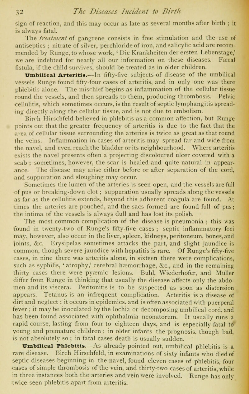 sign of reaction, and this may occur as late as several months after birth ; it is always fatal. The treatment of gangrene consists in free stimulation and the use of antiseptics ; nitrate of silver, perchloride of iron, and salicylic acid are recom- mended by Runge, to whose work, ' Die Krankheiten der crsten Lebenstage,' we are indebted for nearly all our information on these diseases. Fa:cal fistula, if the child survives, should be treated as in older children. trmhiiic.u Arteritis.— In fifty-five subjects of disease of the umbilical vessels Runge found fifty-four cases of arteritis, and in only one was there phlebitis alone. The mischief begins as inflammation of the cellular tissue round the vessels, and then spreads to them, producing thrombosis. Pelvic cellulitis, which sometimes occurs, is the result of septic lymphangitis spread- ing directly along the cellular tissue, and is not due to embolism. Birch Hirschfeld believed in phlebitis as a common affection, but Runge points out that the greater frequency of arteritis is due to the fact that the area of cellular tissue surrounding the arteries is twice as great as that round the veins. Inflammation in. cases of arteritis may spread far and wide from the navel, and even reach the bladder or its neighbourhood. Where arteritis exists the navel presents often a projecting discoloured ulcer covered with a scab ; sometimes, however, the scar is healed and quite natural in appear- ance. The disease may arise either before or after separation of the cord, and suppuration and sloughing may occur. Sometimes the lumen of the arteries is seen open, and the vessels are full of pus or breaking-down clot ; suppuration usually spreads along the vessels as far as the cellulitis extends, beyond this adherent coagula are found. At times the arteries are pouched, and the sacs formed are found full of pus; the intima of the vessels is always dull and has lost its polish. The most common complication of the disease is pneumonia ; this was found in twenty-two of Runge's fifty-five cases ; septic inflammatory foci may, however, also occur in the liver, spleen, kidneys, peritoneum, bones,and joints, &c. Erysipelas sometimes attacks the part, and slight jaundice is common, though severe jaundice with hepatitis is rare. Of Runge's fifty-five cases, in nine there was arteritis alone, in sixteen there were complications, such as syphilis, ' atrophy,' cerebral haemorrhage, &c, and in the remaining thirty cases there were pyaemic lesions. Buhl, Wiederhofer, and Miiller differ from Runge in thinking that usually the disease affects only the abdo- men and its v'scera. Peritonitis is to be suspected as soon as distension appears. Tetanus is an infrequent complication. Arteritis is a disease of dirt and neglect ; it occurs in epidemics, and is often associated with puerperal fever ; it maybe inoculated by the lochia or decomposing umbilical cord, and has been found associated with ophthalmia neonatorum. It usually runs a rapid course, lasting from four to eighteen days, and is especially fatal to young and premature children : in older infants the prognosis, though bad, is not absolutely so ; in fatal cases death is usually sudden. Umbilical Phlebitis.—As already pointed out, umbilical phlebitis is a rare disease. Birch Hirschfeld, in examinations of sixty infants who died of septic diseases beginning in the navel, found eleven cases of phlebitis, four cases of simple thrombosis of the vein, and thirty-two cases of arteritis, while in three instances both the arteries and vein were involved. Runge has only twice seen phlebitis apart from arteritis.