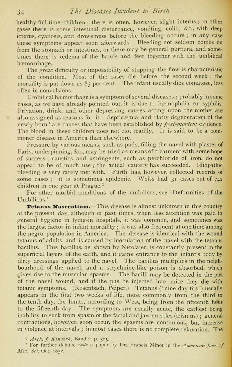 healthy full-time children ; there is often, however, slight icterus ; in other cases there is some intestinal disturbance, vomiting, colic, &c, with deep icterus, cyanosis, and drowsiness before the bleeding occurs ; in any case these symptoms appear soon afterwards. Bleeding not seldom comes on from the stomach or intestines, or there may be general purpura, and some- times there is cedema of the hands and feet together with the umbilical haemorrhage. The great difficulty or impossibility of stopping the flow is characteristic of the condition. Most of the cases die before the second week ; the mortality is put down as 83 per cent. The infant usually dies comatose, less often in convulsions. Umbilical haemorrhage is a symptom of several diseases ; probably in some cases, as we have already pointed out, it is due to haemophilia or syphilis. Privation, drink, and other depressing causes acting upon the mother are also assigned as reasons for it. Septicaemia and ' fatty degeneration of the newly born' are causes that have been established by post-mortem evidence. The blood in these children does not clot readily. It is said to be a com- moner disease in America than elsewhere. Pressure by various means, such as pads, filling the navel with plaster of Paris, underpinning, &c, may be tried as means of treatment with some hope of success ; caustics and astringents, such as perchloride of iron, do not appear to be of much use ; the actual cautery has succeeded. Idiopathic bleeding is very rarely met with. Fiirth has, however, collected records of some cases;' it is sometimes epidemic. Weiss had 31 cases out of 742 children in one year at Prague.'- For other morbid conditions of the umbilicus, see ' Deformities of the Umbilicus.' Tetanus Nascentlum.—This disease is almost unknown in this country at the present day, although in past times, when less attention was paid to general hygiene in lying-in hospitals, it was common, and sometimes was the largest factor in infant mortality ; it was also frequent at one time among the negro population in America. The disease is identical with the wound tetanus of adults, and is caused by inoculation of the navel with the tetanus bacillus. This bacillus, as shown by Xicolaier, is constantly present in the superficial layers of the earth, and it gains entrance to the infant's body by dirty dressings applied to the navel. The bacillus multiplies in the neigh- bourhood of the navel, and a strychnine-like poison is absorbed, which gives rise to the muscular spasms. The bacilli may be detected in the pus cf the navel wound, and if the pus be injected into mice they die with tetanic symptoms. (Rosenbach, Peiper.) Tetanus (' nine-day fits ') usually appears in the first two weeks of life, most commonly from the third to the tenth day, the limits, according to West, being from the fifteenth hour to the fifteenth day. The symptoms are usually acute, the earliest being inability to suck from spasm of the facial and jaw muscles (trismus) ; general contractions, however, soon occur, the spasms are continuous, but increase in violence at intervals ; in most cases there is no complete relaxation. The 1 Arch. f. Kindcrh. Band v. p. 305. * For further details, vide a paper by Dr. Francis Minot in the American Jour, of Med. Sci. Oct. 1852.