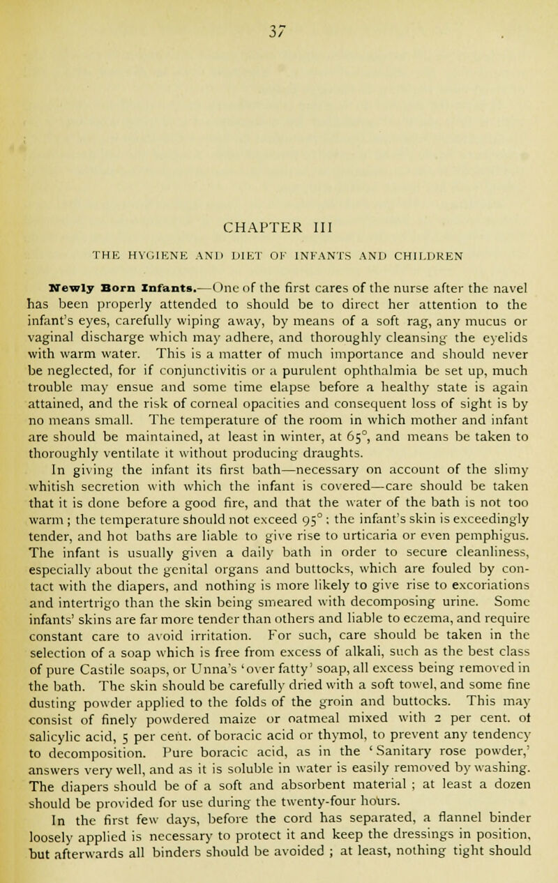 CHAPTER III THE HYGIENE AND DIET OF INFANTS AND CHILDREN Newly Born Infants.—One of the first cares of the nurse after the navel has been properly attended to should be to direct her attention to the infant's eyes, carefully wiping away, by means of a soft rag, any mucus or vaginal discharge which may adhere, and thoroughly cleansing the eyelids with warm water. This is a matter of much importance and should never be neglected, for if conjunctivitis or a purulent ophthalmia be set up, much trouble may ensue and some time elapse before a healthy state is again attained, and the risk of corneal opacities and consequent loss of sight is by no means small. The temperature of the room in which mother and infant are should be maintained, at least in winter, at 65°, and means be taken to thoroughly ventilate it without producing draughts. In giving the infant its first bath—necessary on account of the slimy whitish secretion with which the infant is covered—care should be taken that it is done before a good fire, and that the water of the bath is not too warm ; the temperature should not exceed 95° : the infant's skin is exceedingly tender, and hot baths are liable to give rise to urticaria or even pemphigus. The infant is usually given a daily bath in order to secure cleanliness, especially about the genital organs and buttocks, which are fouled by con- tact with the diapers, and nothing is more likely to give rise to excoriations and intertrigo than the skin being smeared with decomposing urine. Some infants' skins are far more tender than others and liable to eczema, and require constant care to avoid irritation. For such, care should be taken in the selection of a soap which is free from excess of alkali, such as the best class of pure Castile soaps, or Unna's 'over fatty' soap, all excess being removed in the bath. The skin should be carefully dried with a soft towel, and some fine dusting powder applied to the folds of the groin and buttocks. This may consist of finely powdered maize or oatmeal mixed with 2 per cent, ot salicylic acid, 5 per cent, of boracic acid or thymol, to prevent any tendency to decomposition. Pure boracic acid, as in the 'Sanitary rose powder,' answers very well, and as it is soluble in water is easily removed by washing. The diapers should be of a soft and absorbent material ; at least a dozen should be provided for use during the twenty-four ho\irs. In the first few days, before the cord has separated, a flannel binder loosely applied is necessary to protect it and keep the dressings in position, but afterwards all binders should be avoided ; at least, nothing tight should