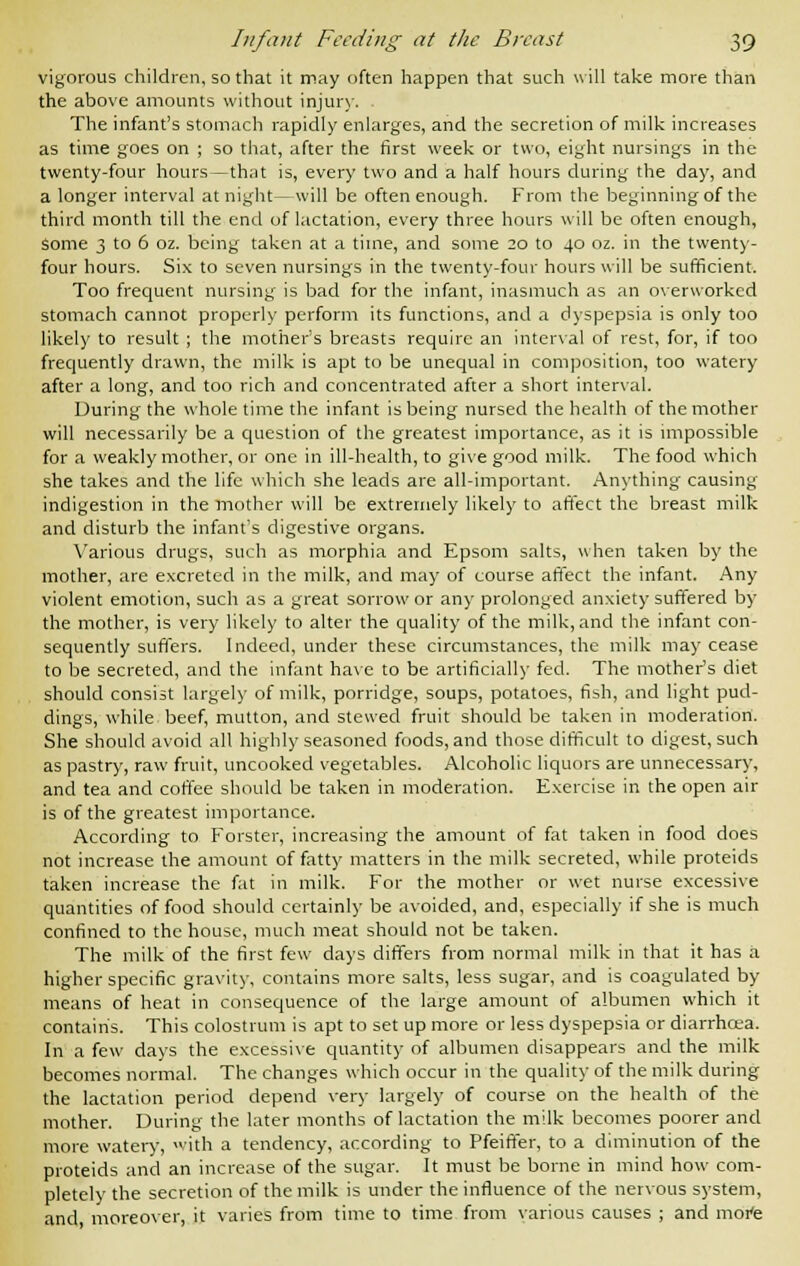 vigorous children, so that it may often happen that such will take more than the above amounts without injury. The infant's stomach rapidly enlarges, and the secretion of milk increases as time goes on ; so that, after the first week or two, eight nursings in the twenty-four hours—that is, every two and a half hours during the day, and a longer interval at night—will be often enough. From the beginning of the third month till the end of lactation, every three hours will be often enough, some 3 to 6 oz. being taken at a time, and some 20 to 40 oz. in the twenty- four hours. Six to seven nursings in the twenty-four hours will be sufficient. Too frequent nursing is bad for the infant, inasmuch as an overworked stomach cannot properly perform its functions, and a dyspepsia is only too likely to result ; the mother's breasts require an interval of rest, for, if too frequently drawn, the milk is apt to be unequal in composition, too watery after a long, and too rich and concentrated after a short interval. During the whole time the infant is being nursed the health of the mother will necessarily be a question of the greatest importance, as it is impossible for a weakly mother, or one in ill-health, to give good milk. The food which she takes and the life which she leads are all-important. Anything causing indigestion in the mother will be extremely likely to affect the breast milk and disturb the infant's digestive organs. Various drugs, such as morphia and Epsom salts, when taken by the mother, are excreted in the milk, and may of course affect the infant. Any violent emotion, such as a great sorrow or any prolonged anxiety suffered by the mother, is very likely to alter the quality of the milk, and the infant con- sequently suffers. Indeed, under these circumstances, the milk may cease to be secreted, and the infant have to be artificially fed. The mother's diet should consist largely of milk, porridge, soups, potatoes, fish, and light pud- dings, while beef, mutton, and stewed fruit should be taken in moderation. She should avoid all highly seasoned foods, and those difficult to digest, such as pastry, raw fruit, uncooked vegetables. Alcoholic liquors are unnecessary, and tea and coffee should be taken in moderation. Exercise in the open air is of the greatest importance. According to Forster, increasing the amount of fat taken in food does not increase the amount of fatty matters in the milk secreted, while proteids taken increase the fat in milk. For the mother or wet nurse excessive quantities of food should certainly be avoided, and, especially if she is much confined to the house, much meat should not be taken. The milk of the first few days differs from normal milk in that it has a higher specific gravity, contains more salts, less sugar, and is coagulated by means of heat in consequence of the large amount of albumen which it contains. This colostrum is apt to set up more or less dyspepsia or diarrhoea. In a few days the excessive quantity of albumen disappears and the milk becomes normal. The changes which occur in the quality of the milk during the lactation period depend very largely of course on the health of the mother. During the later months of lactation the milk becomes poorer and more watery, with a tendency, according to Pfeiffer, to a diminution of the proteids and an increase of the sugar. It must be borne in mind how com- pletely the secretion of the milk is under the influence of the nervous system, and moreover, it varies from time to time from various causes ; and mote