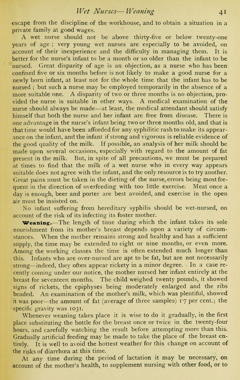 escape from the discipline of the workhouse, and to obtain a situation in a private family at good wages. A wet nurse should not be above thirty-five or below twenty-one years of age ; very young wet nurses are especially to be avoided, on account of their inexperience and the difficulty in managing them. It is better for the nurse's infant to be a month or so older than the infant to be nursed, (jreat disparity of age is an objection, as a nurse who has been confined five or six months before is not likely to make a good nurse for a newly born infant, at least not for the whole time that the infant has to be nursed ; but such a nurse may be employed temporarily in the absence of a more suitable one. A disparity of two or three months is no objection, pro- vided the nurse is suitable in other ways. A medical examination of the nurse should always be made—at least, the medical attendant should satisfy himself that both the nurse and her infant are free from disease. There is one advantage in the nurse's infant being two or three months old, and that is that time would have been afforded for any syphilitic rash to make its appear- ance on the infant, and the infant if strong and vigorous is reliable evidence of the good quality of the milk. If possible, an analysis of her milk should be made upon several occasions, especially with regard to the amount of fat present in the milk. But, in spite of all precautions, we must be prepared at times to find that the milk of a wet nurse who in every way appears suitable does not agree with the infant, and the only resource is to try another. Great pains must be taken in the dieting of the nurse, errors being most fre- quent in the direction of overfeeding with too little exercise. Meat once a day is enough, beer and porter are best avoided, and exercise in the open air must be insisted on. No infant suffering from hereditary syphilis should be wet-nursed, on account of the risk of its infecting its foster mother. Weaning.—The length of time during which the infant takes its sole nourishment from its mother's breast depends upon a variety of circum- stances. When the mother remains strong and healthy and has a sufficient supply, the time may be extended to eight or nine months, or even more. Among the working classes the time is often extended much longer than this. Infants who are over-nursed are apt to be fat, but are not necessarily strong—indeed, they often appear rickety in a minor degree. In a case re- cently coming under our notice, the mother nursed her infant entirely at the breast for seventeen months. The child weighed twenty pounds, it showed signs of rickets, the epiphyses being moderately enlarged and the ribs beaded. An examination of the mother's milk, which was plentiful, showed it was poor—the amount of fat (average of three samples) 17 per cent.; the specific gravity was 1031. Whenever weaning takes place it is wise to do it gradually, in the first place substituting the bottle for the breast once or twice in the twenty-four hours, and carefully watching the result before attempting more than this. Gradually artificial feeding may be made to take the place of the breast en- tirely. It is well to avoid the hottest weather for this change on account of the risks of diarrhoea at this time. At any time during the period of lactation it may be necessary, on account of the mother's health, to supplement nursing with other food, or to