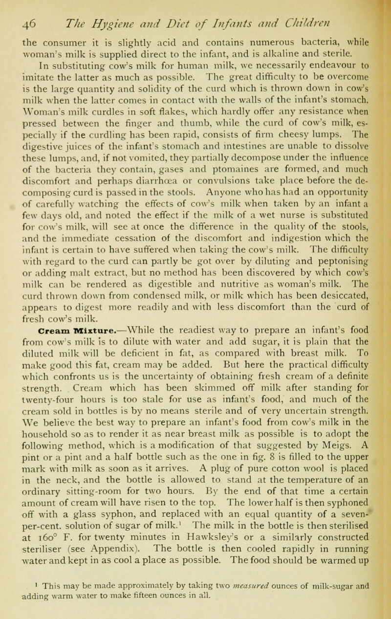 the consumer it is slightly acid and contains numerous bacteria, while woman's milk is supplied direct to the infant, and is alkaline and sterile. In substituting cow's milk for human milk, we necessarily endeavour to imitate the latter as much as possible. The great difficulty to be overcome is the large quantity and solidity of the curd which is thrown down in cow's milk when the latter comes in contact with the walls of the infant's stomach. Woman's milk curdles in soft flakes, which hardly offer any resistance when pressed between the finger and thumb, while the curd of cow's milk, es- pecially if the curdling has been rapid, consists of firm cheesy lumps. The digestive juices of the infant's stomach and intestines are unable to dissolve these lumps, and, if not vomited, they partially decompose under the influence of the bacteria they contain, gases and ptomaines are formed, and much discomfort and perhaps diarrhcea or convulsions take place before the de- composing curd is passed in the stools. Anyone who has had an opportunity of carefully watching the effects of cow's milk when taken by an infant a few days old, and noted the effect if the milk of a wet nurse is substituted for cow's milk, will see at once the difference in the quality of the stools, and the immediate cessation of the discomfort and indigestion which the infant is certain to have suffered when taking the cow's milk. The difficulty with regard to the curd can partly be got over by diluting and peptonising or adding malt extract, but no method has been discovered by which cow's milk can be rendered as digestible and nutritive as woman's milk. The curd thrown down from condensed milk, or milk which has been desiccated, appears to digest more readily and with less discomfort than the curd of fresh cow's milk. Cream Mixture.—While the readiest way to prepare an infant's food from cow's milk is to dilute with water and add sugar, it is plain that the diluted milk will be deficient in fat, as compared with breast milk. To make good this fat, cream may be added. But here the practical difficulty which confronts us is the uncertainty of obtaining fresh cream of a definite strength. Cream which has been skimmed off milk after standing for twenty-four hours is too stale for use as infant's food, and much of the cream sold in bottles is by no means sterile and of very uncertain strength. We believe the best way to prepare an infant's food from cow's milk in the household so as to render it as near breast milk as possible is to adopt the following method, which is a modification of that suggested by Meigs. A pint or a pint and a half bottle such as the one in fig. 8 is filled to the upper mark with milk as soon as it arrives. A plug of pure cotton wool is placed in the neck, and the bottle is allowed to stand at the temperature of an ordinary sitting-room for two hours. By the end of that time a certain amount of cream will have risen to the top. The lower half is then syphoned off with a glass syphon, and replaced with an equal quantity of a seven- per-cent. solution of sugar of milk.' The milk in the bottle is then sterilised at 160° F. for twenty minutes in Hawksley's or a similarly constructed steriliser (see Appendix). The bottle is then cooled rapidly in running water and kept in as cool a place as possible. The food should be warmed up 1 This may be made approximately by taking two measured ounces of milk-sugar and adding warm water to make fifteen ounces in all.